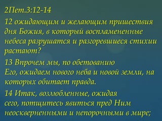 2Пет.3:12-14
12 ожидающим и желающим пришествия
дня Божия, в который воспламененные
небеса разрушатся и разгоревшиеся стихии
растают?
13 Впрочем мы, по обетованию
Его, ожидаем нового неба и новой земли, на
которых обитает правда.
14 Итак, возлюбленные, ожидая
сего, потщитесь явиться пред Ним
неоскверненными и непорочными в мире;

 