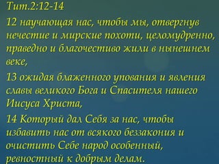 Тит.2:12-14
12 научающая нас, чтобы мы, отвергнув
нечестие и мирские похоти, целомудренно,
праведно и благочестиво жили в нынешнем
веке,
13 ожидая блаженного упования и явления
славы великого Бога и Спасителя нашего
Иисуса Христа,
14 Который дал Себя за нас, чтобы
избавить нас от всякого беззакония и
очистить Себе народ особенный,
ревностный к добрым делам.

 