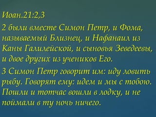 Иоан.21:2,3
2 были вместе Симон Петр, и Фома,
называемый Близнец, и Нафанаил из
Каны Галилейской, и сыновья Зеведеевы,
и двое других из учеников Его.
3 Симон Петр говорит им: иду ловить
рыбу. Говорят ему: идем и мы с тобою.
Пошли и тотчас вошли в лодку, и не
поймали в ту ночь ничего.

 