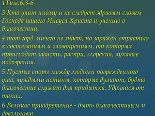 1Тим.6:3-6
3 Кто учит иному и не следует здравым словам
Господа нашего Иисуса Христа и учению о
благочестии,
4 тот горд, ничего не знает, но заражен страстью
к состязаниям и словопрениям, от которых
происходят зависть, распри, злоречия, лукавые
подозрения.
5 Пустые споры между людьми поврежденного
ума, чуждыми истины, которые думают, будто
благочестие служит для прибытка. Удаляйся от
таких.
6 Великое приобретение - быть благочестивым и
довольным.

 