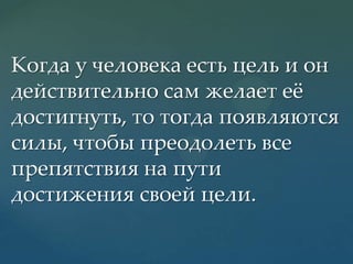Когда у человека есть цель и он
действительно сам желает еж
достигнуть, то тогда появляются
силы, чтобы преодолеть все
препятствия на пути
достижения своей цели.

 