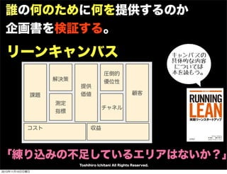 誰の何のために何を提供するのか
企画書を検証する。

リーンキャンバス
解決策
提供
価値

課題
測定
指標
コスト

キャンバスの
具体的な内容
については
本を読もう。

圧倒的
優位性
顧客
チャネル

収益

「練り込みの不足しているエリアはないか？」
Toshihiro Ichitani All Rights Reserved.
2013年11月10日日曜日

 
