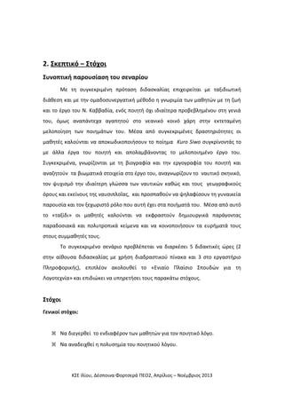 2. Σκεπτικό – Στόχοι
Συνοπτική παρουσίαση του σεναρίου
Με τη συγκεκριμένη πρόταση διδασκαλίας επιχειρείται με ταξιδιωτική
διάθεση και με την ομαδοσυνεργατική μέθοδο η γνωριμία των μαθητών με τη ζωή
και το έργο του Ν. Καββαδία, ενός ποιητή όχι ιδιαίτερα προβεβλημένου στη γενιά
του, όμως αναπάντεχα αγαπητού στο νεανικό κοινό χάρη στην εκτεταμένη
μελοποίηση των ποιημάτων του. Μέσα από συγκεκριμένες δραστηριότητες οι
μαθητές καλούνται να αποκωδικοποιήσουν το ποίημα Kuro Siwo συγκρίνοντάς το
με άλλα έργα του ποιητή και απολαμβάνοντας το μελοποιημένο έργο του.
Συγκεκριμένα, γνωρίζονται με τη βιογραφία και την εργογραφία του ποιητή και
αναζητούν τα βιωματικά στοιχεία στο έργο του, αναγνωρίζουν το ναυτικό σκηνικό,
τον ψυχισμό την ιδιαίτερη γλώσσα των ναυτικών καθώς και τους γεωγραφικούς
όρους και εκείνους της ναυσιπλοΐας, και προσπαθούν να ψηλαφίσουν τη γυναικεία
παρουσία και τον ξεχωριστό ρόλο που αυτή έχει στα ποιήματά του. Μέσα από αυτό
το «ταξίδι» οι μαθητές καλούνται να εκφραστούν δημιουργικά παράγοντας
παραδοσιακά και πολυτροπικά κείμενα και να κοινοποιήσουν τα ευρήματά τους
στους συμμαθητές τους.
Το συγκεκριμένο σενάριο προβλέπεται να διαρκέσει 5 διδακτικές ώρες (2
στην αίθουσα διδασκαλίας με χρήση διαδραστικού πίνακα και 3 στο εργαστήριο
Πληροφορικής), επιπλέον ακολουθεί το «Ενιαίο Πλαίσιο Σπουδών για τη
Λογοτεχνία» και επιδιώκει να υπηρετήσει τους παρακάτω στόχους.

Στόχοι
Γενικοί στόχοι:
 Να διεγερθεί το ενδιαφέρον των μαθητών για τον ποιητικό λόγο.
 Να αναδειχθεί η πολυσημία του ποιητικού λόγου.

ΚΣΕ Ιλίου, Δέσποινα Φορτσερά ΠΕΟ2, Απρίλιος – Νοέμβριος 2013

 