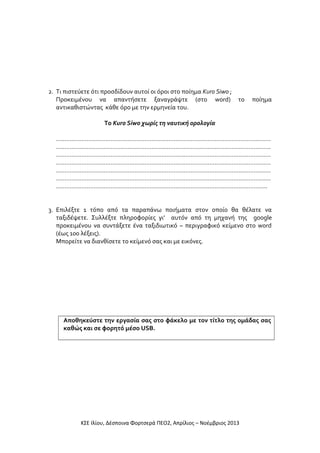 2. Τι πιστεύετε ότι προσδίδουν αυτοί οι όροι στο ποίημα Kuro Siwo ;
Προκειμένου να απαντήσετε ξαναγράψτε (στο word) το
αντικαθιστώντας κάθε όρο με την ερμηνεία του.

ποίημα

Το Kuro Siwo χωρίς τη ναυτική ορολογία
………………………………………………………………………………………………………………
………………………………………………………………………………………………………………
………………………………………………………………………………………………………………
………………………………………………………………………………………………………………
………………………………………………………………………………………………………………
………………………………………………………………………………………………………………
…………………………………………………………………………………………………………….
3. Επιλέξτε 1 τόπο από τα παραπάνω ποιήματα στον οποίο θα θέλατε να
ταξιδέψετε. Συλλέξτε πληροφορίες γι’ αυτόν από τη μηχανή της google
προκειμένου να συντάξετε ένα ταξιδιωτικό – περιγραφικό κείμενο στο word
(έως 100 λέξεις).
Μπορείτε να διανθίσετε το κείμενό σας και με εικόνες.

Αποθηκεύστε την εργασία σας στο φάκελο με τον τίτλο της ομάδας σας
καθώς και σε φορητό μέσο USB.

ΚΣΕ Ιλίου, Δέσποινα Φορτσερά ΠΕΟ2, Απρίλιος – Νοέμβριος 2013

 
