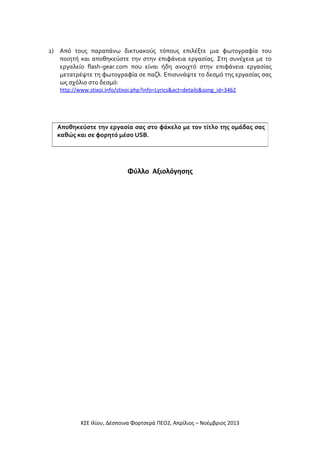 2) Από τους παραπάνω δικτυακούς τόπους επιλέξτε μια φωτογραφία του
ποιητή και αποθηκεύστε την στην επιφάνεια εργασίας. Στη συνέχεια με το
εργαλείο flash-gear.com που είναι ήδη ανοιχτό στην επιφάνεια εργασίας
μετατρέψτε τη φωτογραφία σε παζλ. Επισυνάψτε το δεσμό της εργασίας σας
ως σχόλιο στο δεσμό:
http://www.stixoi.info/stixoi.php?info=Lyrics&act=details&song_id=3462

Αποθηκεύστε την εργασία σας στο φάκελο με τον τίτλο της ομάδας σας
καθώς και σε φορητό μέσο USB.

Φύλλο Αξιολόγησης

ΚΣΕ Ιλίου, Δέσποινα Φορτσερά ΠΕΟ2, Απρίλιος – Νοέμβριος 2013

 