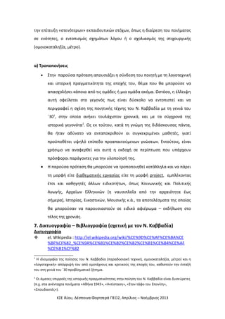 την επίτευξη «στενότερων» εκπαιδευτικών στόχων, όπως η διαίρεση του ποιήματος
σε ενότητες, ο εντοπισμός σχημάτων λόγου ή ο σχολιασμός της στιχουργικής
(ομοιοκαταληξία, μέτρο).

α) Τροποποιήσεις
•

Στην παρούσα πρόταση απουσιάζει η σύνδεση του ποιητή με τη λογοτεχνική
και ιστορική πραγματικότητα της εποχής του, θέμα που θα μπορούσε να
απασχολήσει κάποια από τις ομάδες ή μια ομάδα ακόμα. Ωστόσο, η έλλειψη
αυτή οφείλεται στο γεγονός πως είναι δύσκολο να εντοπιστεί και να
περιγραφεί η σχέση της ποιητικής τέχνης του Ν. Καββαδία με τη γενιά του
΄301, στην οποία ανήκει τουλάχιστον χρονικά, και με τα σύγχρονά της
ιστορικά γεγονότα2. Ως εκ τούτου, κατά τη γνώμη της διδάσκουσας πάντα,
θα ήταν αδύνατο να ανταποκριθούν οι συγκεκριμένοι μαθητές, γιατί
προϋποθέτει υψηλό επίπεδο προαπαιτούμενων γνώσεων. Εντούτοις, είναι
χρήσιμο να αναφερθεί και αυτή η εκδοχή σε περίπτωση που υπάρχουν
πρόσφοροι παράγοντες για την υλοποίησή της.

•

Η παρούσα πρόταση θα μπορούσε να τροποποιηθεί κατάλληλα και να πάρει
τη μορφή είτε διαθεματικής εργασίας είτε τη μορφή project, εμπλέκοντας
έτσι και καθηγητές άλλων ειδικοτήτων, όπως Κοινωνικής και Πολιτικής
Αγωγής, Αρχαίων Ελληνικών (η ναυσιπλοΐα από την αρχαιότητα έως
σήμερα), Ιστορίας, Εικαστικών, Μουσικής κ.ά., τα αποτελέσματα της οποίας
θα μπορούσαν να παρουσιαστούν σε ειδικό αφιέρωμα – εκδήλωση στο
τέλος της χρονιάς.

7. Δικτυογραφία – Βιβλιογραφία (σχετική με τον Ν. Καββαδία)
Δικτυογραφία

el. Wikipedia : http://el.wikipedia.org/wiki/%CE%9D%CE%AF%CE%BA%CE
%BF%CF%82_%CE%9A%CE%B1%CE%B2%CE%B2%CE%B1%CE%B4%CE%AF
%CE%B1%CF%82
1

Η ιδιομορφία της ποίησης του Ν. Καββαδία (παραδοσιακή τεχνική, ομοιοκαταληξία, μέτρο) και η
«λογοτεχνική» απόρριψή του από ομοτέχνους και κριτικούς της εποχής του, καθιστούν την ένταξή
του στη γενιά του ΄30 προβληματικό ζήτημα.
2

Οι άμεσες επιρροές της ιστορικής πραγματικότητας στην ποίηση του Ν. Καββαδία είναι δυσεύρετες
(π.χ. στα ανένταχτα ποιήματα «Αθήνα 1943», «Αντίσταση», «Στον τάφο του Επονίτη»,
«Σπουδαστές»).

ΚΣΕ Ιλίου, Δέσποινα Φορτσερά ΠΕΟ2, Απρίλιος – Νοέμβριος 2013

 