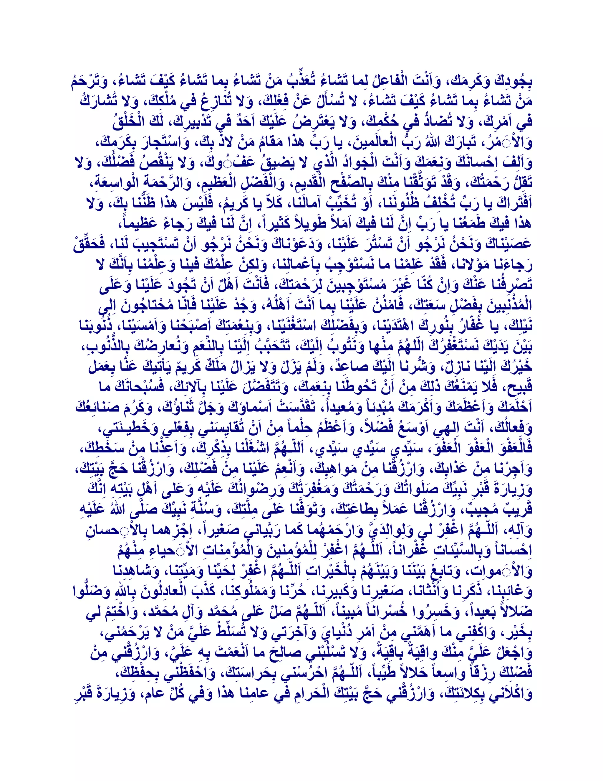 ‫ثِدٞدىَ ًٝشٓي، ٝاَٗذَ اُلبػَ ُِٔب رَؾبء رُؼزة ْٖٓ رَؾبء ثِٔب رَؾبء ً٤ق رَؾبء، ٝرَشزْ‬
‫ُ َْ َ‬
‫ُ‬
‫ُ َ ْ َ ُ‬
‫َ ْ ْ ِ ُ‬
‫ُ َ ِّ ُ َ‬
‫ُ ِ َ َ َِ‬
‫ْٖٓ رَؾبء ثِٔب رَؾبء ً٤ق رَؾبء، ال رُغؤٍَ ػَْٖ كِؼِِيَ ، ٝال رُ٘بصع ك٢ ٌِٓيَ ، ٝال رُؾبسى‬
‫َ ُ‬
‫ِ ُ‬
‫ُ َْ َ‬
‫ْ‬
‫ُ‬
‫ُ‬
‫ُْ ِ َ‬
‫َ‬
‫ْ ُ‬
‫َ‬
‫ك٢ آَشىَ ، ٝال رُعبد ك٢ زٌٔي، ٝال ٣َؼزَشض ػَِ٤ي اَزذ ك٢ رَذْث٤شى، َُيَ اُخِْ‬
‫ْ‬
‫َن‬
‫ِ َ‬
‫ُْ ِ َ َ ْ ِ ُ َ ْ َ َ ٌ‬
‫ُّ‬
‫ُ‬
‫ْ ِ َ‬
‫ٝاالََ ٓش، رَجبسىَ ُ سة اُؼبَُٔ٤ٖ، ٣ب سة ٛزا ٓوبّ ْٖٓ الرَ‬
‫َ ُّ ْ‬
‫ثِي، ٝاعزَدبس ثٌِشٓيَ ،‬
‫َ‬
‫َ ِّ‬
‫َ ْ ْ ُ‬
‫َ‬
‫َ َ ْ َ ََ ِ‬
‫َ ُ َ‬
‫ٝاَُِق اِزغبَٗي ِٝٗؼٔي ٝاَٗذَ اُدٞاد اَُّز١ ال ٣َع٤ن ػَقْ َُ ٝىَ ، ٝال ٣َ٘وُص كَعُِي، ٝال‬
‫ُ‬
‫َ َ ََ َ َ ْ ْ َ ُ‬
‫َ َ ْ‬
‫َ ْ ُ ْ َ َ‬
‫َ ْ َ ْ ِْ‬
‫رَوَِ سزٔزُيَ ، ٝهَذ رَٞثَّو٘ب ٓ٘يَ ثِبُصلر اُوَذ٣ْ، ٝاُلَعَ اُؼظ٤ْ، ٝاُشزٔخ اُٞاعؼخ،‬
‫َّ ْ ِ ْ ِ َ ْ ْ ِ ْ َ ِ َ َّ ْ َ ِ ْ ِ َ ِ‬
‫ُّ َ ْ َ‬
‫َ ِّ ْ‬
‫َ‬
‫اَكَزَشاىَ ٣ب سة رُخِِقُ ظَُُ٘ٞٗ٘ب، اَٝ رُخ٤ِّت آٓبَُ٘ب، ًالّ ٣ب ًش٣ْ، كََِ٤ظ ٛزا ظَُّ٘٘ب ثِي، ٝال‬
‫ْ َ ْ‬
‫َ ُ ْ َ‬
‫َ َ‬
‫َ‬
‫ٛزا ك٤يَ غَٔؼ٘ب ٣ب سة إَِّ َُ٘ب ك٤يَ آَالً غَٞ٣الً ًث٤شاً، إَِّ َُ٘ب ك٤يَ سخبء ػظ٤ٔبً،‬
‫َ ً َ‬
‫َ ِّ‬
‫َ ُ‬
‫َ‬
‫ػص٤٘بى َٝٗسُٖ َٗشخٞ إَْ رَغزُش ػَِ٤٘ب، ٝدػٞٗبى َٝٗسُٖ َٗشخٞ إَْ رَغزَد٤ت َُ٘ب، كَسوِّن‬
‫َ ْ‬
‫ْ‬
‫ْ َ َ ْ ََ َْ َ َ ْ‬
‫َ َْ َ َ ْ‬
‫ْ ُ‬
‫ْ ُ‬
‫َ‬
‫سخبءٗب ٓٞالٗب، كَوَذ ػِِٔ٘ب ٓب َٗغزَٞخت ثِبَػْٔبُِ٘ب، ٌُْٖٝ ػِٔي ك٤٘ب ٝػِٔ٘ب ثِبََّٗي ال‬
‫َ‬
‫َ ِ ُِْ َ‬
‫ْ ْ ِ ُ‬
‫َ َ َْ‬
‫ْ َ ْ‬
‫َ ُِْ‬
‫ْ‬
‫رَصشكُ٘ب ػ٘يَ ٝإِْ ًّ٘ب ؿ٤ش ٓغزَٞخج٤ٖ ُِشزٔزِيَ ، كَبَٗذَ اََٛ إَْ رَدٞد ػَِ٤٘ب ٝػَِ٠‬
‫ُ َ َ ْ َ َ‬
‫ْ ٌ‬
‫ْ ِ‬
‫َْ َ ُ ََْ ُ ْ ْ ِ َ َ ْ َ‬
‫ْ‬
‫أُزِٗج٤ٖ ثِلَعَ عؼزِي، كَبُْٖٓ٘ ػَِ٤٘ب ثِٔب اَٗذَ اَُُِٛٚ، ٝخذ ػَِ٤٘ب كَبِّٗب ٓسزبخٕٞ اُِ٠‬
‫ْ‬
‫ْ ِ ََ َ‬
‫ُ ْ ُ َ‬
‫ُْْ َ‬
‫َ ُْ َ ْ‬
‫َ ْ‬
‫ْ‬
‫ْ ْ َ ْ َْ ُ‬
‫َٗ٤ِِي، ٣ب ؿلّبس ثُِ٘ٞسىَ اٛزَذ٣٘ب، ٝثِلَعِِي اعزَـَ٘٤٘ب، ٝثِِ٘ؼٔزِيَ اَصجَس٘ب ٝآَغ٤٘ب، رُٗٞثَ٘ب‬
‫ْ َ‬
‫َ ُ‬
‫ِ ْ َْ َ ْ َ ْ ْ ْ َ َْ‬
‫ثَ٤ٖ ٣َذ٣يَ َٗغزَـلِشىَ اُِّْٜ ٜٓ٘ب َٝٗزُٞة اَُِ٤ي، رَزَسجَّت اَُِ٤٘ب ثِبُِّ٘ؼْ ُٝٗؼبسظي ثِبُزُٗٞة،‬
‫ُ ْ َ‬
‫َ ُ ْ‬
‫ْ َ َْ‬
‫ْ ْ ُ‬
‫َ ِ َ ِ ُ َ ُّ ِ‬
‫ُ َّ ِ ْ َ‬
‫خ٤شىَ اَُِ٤٘ب ٗبصٍ، ٝؽُّشٗب اَُِ٤يَ صبػذٌ، َُْٝ ٣َضٍ ٝال ٣َضاٍ َِٓي ًش٣ْ ٣َؤر٤يَ ػّ٘ب ثِؼَٔ‬
‫ْ‬
‫ْ‬
‫َُْ‬
‫ِ َ ْ َ ْ َ‬
‫ِ ٌ َ‬
‫ُ َ ٌ َ ٌ‬
‫َ ََ‬
‫هَج٤ر، كَال ٣ََٔ٘ؼيَ رُِيَ ْٖٓ إَْ رَسٞغَ٘ب ثِِ٘ؼٔيَ ، ٝرَزَلَعَ ػَِ٤٘ب ثِآالئِي، كَغجسبَٗي ٓب‬
‫ُْ َ‬
‫َ‬
‫َّ َ َ ْ‬
‫ُ‬
‫ْ ُ‬
‫َِ‬
‫ِ‬
‫َ‬
‫اَزَِٔيَ ٝاَػظَٔيَ ٝاًَشٓيَ ٓجذئب ً ٝٓؼ٤ذاً، رَوَذعذْ اَعٔبإىَ ٝخَ ثَ٘بإى، ًٝشّ ص٘بئِؼي‬
‫َ َ َّ ُ َ َ َ ُ َ َ ُ َ‬
‫ْ‬
‫َّ َ‬
‫ْ َ َ ْ َ َ ْ َ َ ُِْ َ ُ‬
‫َ ْ‬
‫ْ َ َ‬
‫ٝكِؼبُُي، اَٗذَ اُِٜ٢ اَٝعغ كَعالً، ٝاَػظَْ زِٔب ً ْٖٓ إَْ رُوب٣ِغ٘٢ ثِلِؼِ٢ ٝخط٤ـئَز٢،‬
‫ْ َ ُ ْ‬
‫َ‬
‫َ ْ ُ ِْ ِ‬
‫َ‬
‫كَبُؼلٞ اُؼلٞ اُؼلٞ، ع٤ِّذ١ ع٤ِّذ١ ع٤ِّذ١، اَُِّـْٜ اؽـِ٘ب ثِزًشى، ٝاَػزٗب ْٖٓ عخطيَ ،‬
‫َ‬
‫َ‬
‫ََْْ ََْْ ََْْ َ‬
‫ُ َّ ْ َ ْ ِ ْ ِ َ َ ِ ْ ِ َ َ ِ‬
‫ٝاَخشٗب ْٖٓ ػزاثِيَ ، ٝاسصه٘ب ْٖٓ ٓٞاٛجِي، ٝاَٗؼْ ػَِ٤٘ب ْٖٓ كَعِِي، ٝاسصه٘ب زح ثَ٤زِيَ ،‬
‫َ ِ ْ ِ َ‬
‫ْ َ َ ْ ُ ْ َ َّ ْ‬
‫َ ْ ُ ْ ِ َ ِ َ َ ِْْ َ ْ ِ‬
‫ٝص٣بسحَ هَجش َٗجِ٤ِّيَ صَِٞارُيَ ٝسزٔزُيَ ٝٓـلِشرُيَ ٝسظٞاُٗيَ ػَِ٤ٚ ٝػِ٠ اََٛ ثَ٤زِٚ اَِّٗي‬
‫ْ ِ ْ ِ َ‬
‫َ ْ ِ َ َ‬
‫َ ِ ْ‬
‫َ َ ْ َ َ َْ َ‬
‫َ‬
‫َ ِ َ ْ ِ‬
‫هَش٣ت ٓد٤ت، ٝاسصه٘ب ػٔالً ثِطبػزِيَ ، ٝرَٞكَّ٘ب ػِ٠ َِّٓزِيَ ، ٝعَّ٘خ َٗجِ٤ِّي صَِّ٠ ُ ػَِ٤ٚ‬
‫َ‬
‫َ َ‬
‫َ ْ ِ‬
‫َ ُ ِ‬
‫َ ِ‬
‫َ َ‬
‫ٌ ُ ٌ َ ْ ُْ َ َ‬
‫ٝآُِٚ، اَُِّـْٜ اؿلِش ُ٢ ُِٝٞاُِذ١ ٝاسزٜٔٔب ًٔب سثَّ٤بٗ٢ صـ٤شاً، اِخضٛٔب ثِبالَزغبٕ‬
‫ْ ِ‬
‫ُ َّ ْ ْ‬
‫َ‬
‫َ َّ َ ْ َ ْ ُ َ َ‬
‫َ ِ‬
‫َ‬
‫ِ‬
‫ْ ِ‬
‫َ َّ ِ ُ ْ‬
‫ُ َّ ْ ْ ْ ُ ْ ِ َ َ ْ ُ ْ ِ ِ ْ‬
‫اِزغبٗب ً ٝثِبُغ٤ِّئبد ؿلشاٗبً، اَُِّـْٜ اؿلِش ُِِٔئٓ٘٤ٖ ٝأُئٓ٘بد االََ ز٤بء ْٜٓ٘‬
‫ْ‬
‫ِ ِْ ُْ‬
‫َ ْ‬
‫ٝاالََ ٓٞاِد، ٝربثِغ ثَ٤َ٘٘ب ٝثَ٤َْٜ٘ ثِبُخ٤شاد اَُِّـْٜ اؿلِش ُِس٤ِّ٘ب ٝٓ٤ِّزِ٘ب، ٝؽبٛذٗب‬
‫ُ َّ ْ ْ َ‬
‫َ ِِ‬
‫َ ْ ْ َ ْ ُْ ْ َ ْ ِ‬
‫َ َ‬
‫ََ ِ َ ْ‬
‫ٝؿبئِجِ٘ب، رًشٗب ٝاُٗثبٗب، صـ٤شٗب ًٝج٤شٗب، زشٗب ًُِٝٓٔٞ٘ب، ًزة اُؼبدُُٕٞ ثِبهللِ ٝظُِّٞا‬
‫ُ ِّ َ َ ْ ِ َ َ َ ْ ِ َ‬
‫َ َ‬
‫َ‬
‫َ ِ َ َ ِ‬
‫ظالالً ثَؼ٤ذاً، ٝخغشٝا خغشاٗب ً ٓج٤٘بً، اَُِّـْٜ صَ ػِ٠ ٓسٔذ ٝآٍ ٓسٔذ، ٝاخزِْ ُ٢‬
‫َ َ ِ ُ ُ ْ‬
‫َ‬
‫ُ َّ َ ِّ َ ُ َ َّ َ ِ ُ َ َّ َ ْ ْ‬
‫ُ‬
‫َْ َ ْ‬
‫ثِخ٤ش، ٝاًلِ٘٢ ٓب اَٛٔ٘٢ ْٖٓ آَش دٗ٤ب١ ٝآخشر٢ ٝال رُغِِّػ ػَِ٢ ْٖٓ ال ٣َشزٔ٘٢،‬
‫ِ ْ ِ ُْ َ َ ِ َ‬
‫َ‬
‫َ َّ‬
‫ْ َ ُ‬
‫َ ْ َ َّ َ‬
‫َ ْ َ ْ َ َّ ِ ْ‬
‫ٝاخؼَ ػَِ٢ ٓ٘يَ ٝاهِ٤َخً ثبهِ٤َخً، ٝال رَغُِج٘٢ صبُِر ٓب اَٗؼٔذَ ثِٚ ػَِ٢، ٝاسصه٘٢ ْٖٓ‬
‫ْ ْ‬
‫َ‬
‫ِ َ َّ َ ْ ُ ْ ِ‬
‫َ‬
‫َْْ‬
‫َ ْ ْ‬
‫ِْ‬
‫كَعِِيَ سصهب ً ٝاعؼب ً زالالً غَ٤ِّجبً، اَُِّـْٜ ازشع٘٢ ثِسشاعزِيَ ، ٝازلَظ٘٢ ثِسلظيَ ،‬
‫ُ َّ ْ ُ ْ‬
‫ْ‬
‫َ َ‬
‫ِ َ‬
‫ِ ْ ِ‬
‫َ ْ ُْ‬
‫َ ْ‬
‫ٝاًالَٗ٢ ثٌِالئَزِيَ ، ٝاسصه٘٢ زح ثَ٤زِيَ اُسشاّ ك٢ ػبٓ٘ب ٛزا ٝك٢ ًَ ػبّ، ٝص٣بسحَ هَجش‬
‫َ َّ ْ‬
‫ِ‬
‫ِ‬
‫َ‬
‫ْ َ ِ‬
‫َ ِ َ ْ ِ‬
‫ُ ِّ‬

 