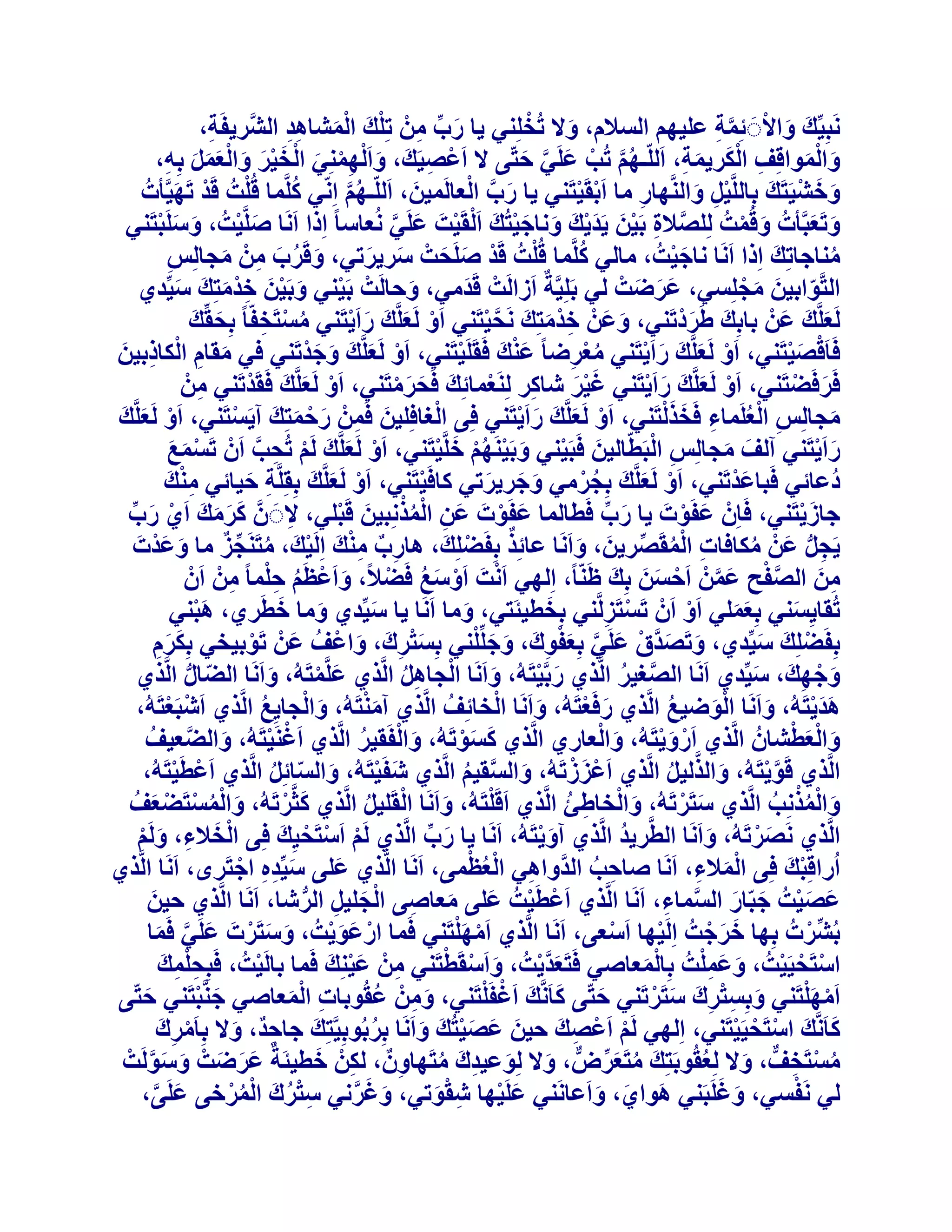 ‫َ ْ‬
‫َٗجِ٤ِّيَ ٝاالََ ئِٔخ ػِ٤ْٜ اُغالّ، ٝال رُخِِ٘٢ ٣ب سة ْٖٓ رِِيَ أُؾبٛذ اُؾَّش٣لَخ،‬
‫ِ‬
‫َ ِّ ِ ْ ْ َ ِ ِ‬
‫َ ْ َّ ِ‬
‫ٝأُٞاهِق اٌُش٣ٔخ، اَُِّـْٜ رُت ػَِ٢ ززّ٠ ال اَػص٤َي، ٝا َُِْٜٔ٘٢ اُخ٤ش ٝاُؼَٔ ثِٚ،‬
‫ُ َّ ْ َ َّ َ‬
‫ْ ِ َ َ ِْ َ ْ ََْ َ ََْ َ ِ‬
‫ِ َْ َ ِ‬
‫َ َْ‬
‫َ َّ ْ‬
‫ُ‬
‫َ َ ْ‬
‫ٝخؾ٤َزَيَ ثِبَُِّ٤َ ٝاَُّٜ٘بس ٓب اَثوَ٤زَ٘٢ ٣ب سة اُؼبَُٔ٤ٖ، اَُِّـْٜ اِّٗ٢ ًَِّٔب ه ُِْذُ هَذ رَٜ٤َّؤدُ‬
‫َ‬
‫ْ ْ‬
‫ْ َ‬
‫ِْ َ‬
‫ُ َّ‬
‫ِ‬
‫ٝرَؼجَّؤدُ ٝهُٔذُ ُِِصالح ثَ٤ٖ ٣َذ٣يَ ٝٗبخ٤زُيَ اَُوَ٤ذَ ػَِ٢ ُٗؼبعب ً اِرا اََٗب صَِّ٤ذُ ، ٝعَِجزَ٘٢‬
‫َ َ ْ‬
‫َ ْ‬
‫َّ ِ ْ َ َ ْ َ َ ْ‬
‫َ َ‬
‫َ ْ‬
‫ْ ْ َ َّ‬
‫ُ‬
‫ٓ٘بخبرِيَ اِرا اََٗب ٗبخ٤ذُ ، ٓبُ٢ ًَِّٔب ه ُِْذُ هَذ صَِسذْ عش٣شر٢، ٝهَشة ْٖٓ ٓدبُِظ‬
‫َْ‬
‫َ َ‬
‫ْ َ َ‬
‫ِ‬
‫ُ‬
‫َ ُ َ ِ َ‬
‫اُزَّٞاث٤ٖ ٓدِِغ٢، ػشظذْ ُ٢ ثَِِ٤َّخٌ اَصاَُذْ هَذٓ٢، ٝزبَُذْ ثَ٤٘٢ ٝثَ٤ٖ خذٓزِي ع٤ِّذ١‬
‫َ‬
‫ّ َ َ ْ‬
‫ْ َ ْ َ ِْ َ َ َ‬
‫ََ َ‬
‫َ‬
‫َُؼَِّي ػَْٖ ثبثِيَ غَشدرَ٘٢، ٝػَْٖ خذٓزِي َٗس٤زَ٘٢ اَٝ َُؼَِّيَ ساَ٣زَ٘٢ ٓغزَخلّب ً ثِسوِّي‬
‫َ َ‬
‫َْ‬
‫َ َ‬
‫ْ َ َ ْ‬
‫ِ ْ َ َ َّ ْ‬
‫ُ ْ ِ‬
‫َ‬
‫َْ‬
‫كَبَهص٤زَ٘٢، اَٝ َُؼَِّيَ ساَ٣زَ٘٢ ٓؼشظب ً ػ٘يَ كَوََِ٤زَ٘٢، اَٝ َُؼَِّيَ ٝخذرَ٘٢ ك٢ ٓوبّ اٌُبرث٤ٖ‬
‫ْ َ َ َْ‬
‫َ ِ ْ ِ َ‬
‫ْ‬
‫ْ َ َ ْ‬
‫ْ َْ‬
‫ُْ ِ‬
‫كَشكَعزَ٘٢، اَٝ َُؼَِّيَ ساَ٣زَ٘٢ ؿ٤ش ؽبًش َُِ٘ؼٔبئِيَ كَسشٓزَ٘٢، اَٝ َُؼَِّيَ كَوَذرَ٘٢ ْٖٓ‬
‫ْ‬
‫ْ‬
‫ْ َ َ ْ‬
‫َ ْ‬
‫ْ َ‬
‫ََْ‬
‫ِ‬
‫ِ‬
‫َ َ ْ‬
‫ْ‬
‫ِ ْ ُ ِ َ َْ‬
‫ٓدبُِظ اُؼَِٔبء كَخزُزَ٘٢، اَٝ َُؼَِّيَ ساَ٣زَ٘٢ كِ٠ اُـبكِِ٤ٖ كَْٖٔ سزٔزِيَ آ٣َغزَ٘٢، اَٝ َُؼَِّي‬
‫ْ َ َ‬
‫ْ‬
‫ْ َ َ ْ‬
‫َ ِ َ ْ َ‬
‫َ‬
‫ِ ْ‬
‫ساَ٣زَ٘٢ آُق ٓدبُِظ اُجَطّبُ٤ٖ كَجَ٤٘٢ ٝثَ٤َْٜ٘ خَِّ٤زَ٘٢، اَٝ َُؼَِّيَ َُْ رُست إَْ رَغٔغ‬
‫َ ْ َ ْ ُْ َ ْ‬
‫َ ْ‬
‫ْ ِ َّ‬
‫ْ َ َ‬
‫ْ َ‬
‫َ َ‬
‫دُػبئ٢ كَجبػذرَ٘٢، اَٝ َُؼَِّيَ ثِدشٓ٢ ٝخش٣شر٢ ًبكَ٤زَ٘٢، اَٝ َُؼَِّيَ ثِوَِِّخ ز٤بئ٢ ٓ٘ي‬
‫ِْ َ‬
‫َْ‬
‫ْ‬
‫ُ ْ‬
‫ِ َ‬
‫ْ َ‬
‫َ َ َ‬
‫ْ َ‬
‫خبص٣زَ٘٢، كَبِْٕ ػلَٞدَ ٣ب سة كَطبُٔب ػلَٞدَ ػٖ أُزِٗج٤ٖ هَجِ٢، الََ َّٕ ًشٓي اَ١ سة‬
‫َ ِ ُْْ َ ْ‬
‫َْ‬
‫َ َ َ َ ْ َ ِّ‬
‫َ ِّ‬
‫ِ‬
‫َ ْ‬
‫َ ْ‬
‫ٌ‬
‫ِ ٌ ِْ‬
‫ْ ُ ِّ ٌ‬
‫٣َدَ ػَْٖ ٌٓبكبد أُوَصش٣ٖ، ٝاََٗب ػبئِز ثِلَعِِيَ ، ٛبسة ٓ٘يَ اَُِ٤يَ ، ٓزََ٘دض ٓب ٝػذْدَ‬
‫َ َ‬
‫ْ‬
‫ِ ْ ُ ِّ َ َ‬
‫ِ ُّ‬
‫ُ‬
‫ٖٓ اُصلر ػْٖٔ اَزغٖ ثِيَ ظَّ٘بً، اُِٜ٢ اَٗذَ اَٝعغ كَعالً، ٝاَػظَ‬
‫َّ ْ‬
‫َ ْ ْ زِٔب ً ْٖٓ إَْ‬
‫ِ َ َّ ْ َ َ‬
‫ِ َ‬
‫ْ ْ َ ُ ْ‬
‫ُ ِْ ِ‬
‫َ َ‬
‫َ‬
‫رُوب٣ِغ٘٢ ثِؼِٔ٢ اَٝ إَْ رَغزَضَُّ٘٢ ثِخط٤ئَز٢، ٝٓب اََٗب ٣ب ع٤ِّذ١ ٝٓب خطَش١، ٛج٘٢‬
‫َْ‬
‫َ‬
‫َ‬
‫ْ‬
‫َ‬
‫ْ ِ‬
‫ََ‬
‫َ َ َّ ْ َ َّ َ ْ ِ َ َ ْ‬
‫ثِلَعِِيَ ع٤ِّذ١، ٝرَصذم ػَِ٢ ثِؼلٞىَ ، ٝخِِِّ٘٢ ثِغزشىَ ، ٝاػْقُ ػَْٖ رَٞث٤خ٢ ثٌِشّ‬
‫ْ‬
‫َ‬
‫ْ‬
‫َْ ِ َ‬
‫ََِ‬
‫ٝخٜيَ ، ع٤ِّذ١ اََٗب اُصـ٤ش اَُّز١ سثَّ٤زَُٚ، ٝاََٗب اُدبَٛ اَُّز١ ػَِّٔزَُٚ، ٝاََٗب اُعبٍ اَُّز١‬
‫َ ْ‬
‫َّ ُ‬
‫َ‬
‫َ‬
‫َ‬
‫َ ْ‬
‫ّ ُّ‬
‫َ ْ ِ‬
‫ْ ِ ُ‬
‫ْ‬
‫َْ‬
‫ٛذ٣زَُٚ، ٝاََٗب اُٞظ٤غ اَُّز١ سكَؼزَُٚ، ٝاََٗب اُخبئِقُ اَُّز١ آٓ٘زَُٚ، ٝاُدب٣ِغ اَُّز١ اَؽجَؼزَُٚ،‬
‫ْ ْ‬
‫َ ْ‬
‫ََْ‬
‫َ ْ ُ‬
‫ُ‬
‫َ‬
‫َْ‬
‫َ‬
‫َ َْ ْ‬
‫َ ْ‬
‫ٝاُؼطؾبُٕ اَُّز١ اَسٝ٣زَُٚ، ٝاُؼبس١ اَُّز١ ًغٞرَُٚ، ٝاُلَو٤ش اَُّز١ اَؿَ٘٤زَُٚ، ٝاُعؼ٤قُ‬
‫ْ ْ‬
‫ْ َْ‬
‫َ َّ‬
‫َ ْ ُ‬
‫َ َْ‬
‫َ ْ‬
‫اَُّز١ هَٞ٣زَُٚ، ٝاُزُ٤َ اَُّز١ اَػْضصرَُٚ، ٝاُغو٤ْ اَُّز١ ؽلَ٤زَُٚ، ٝاُغبئَِ اَُّز١ اَػطَ٤زَُٚ،‬
‫ْ ْ‬
‫َ ْ‬
‫َّ ْ‬
‫َ ّ ُ‬
‫َ َّ ُ‬
‫َ َّ ُ‬
‫ْ‬
‫ٝأُزِٗت اَُّز١ عزَشرَُٚ، ٝاُخبغئ اَُّز١ اَهَِزَُٚ، ٝاََٗب اُوَِ٤َ اَُّز١ ًثَّشرَُٚ، ٝأُغزَعؼقُ‬
‫َ ْ‬
‫َ ْ‬
‫َ ْ ِ ُ‬
‫َ ُْْ ُ‬
‫َ ُْ ْ ْ َ‬
‫َ‬
‫ْ ُ‬
‫اَُّز١ َٗصشرَُٚ، ٝاََٗب اُطَّش٣ذ اَُّز١ آٝ٣زَُٚ، اََٗب ٣ب سة اَُّز١ َُْ اَعزَس٤ِي كِ٠ اُخالء، َُْٝ‬
‫ْ ْ ْ َ‬
‫ُ‬
‫َْ‬
‫َ ْ‬
‫َ ِّ‬
‫َ‬
‫ْ َ ِ َ ْ‬
‫ِ ُْ ْ‬
‫اُساهِجي كِ٠ أُالء، اََٗب صبزت اُذَّٝاٛ٢ اُؼظٔ٠، اََٗب اَُّز١ ػِ٠ ع٤ِّذٙ اخزَشٟ، اََٗب اَُّز١‬
‫ْ َ‬
‫َ‬
‫َ ِِ ْ‬
‫ِ ُ‬
‫َْ ِ‬
‫ػص٤ذُ خجّبس اُغٔبء، اََٗب اَُّز١ اَػطَ٤ذُ ػِ٠ ٓؼبص٠ اُدِ٤َ اُشؽب، اََٗب اَُّز١ ز٤ٖ‬
‫َ‬
‫ْ ْ َ َ ِ ْ َ ِ ُّ‬
‫َ َ ْ َ َ َّ ِ‬
‫ْ َْ‬
‫ثُؾِّشدُ ثِٜب خشخذُ اَُِ٤ٜب اَعؼ٠، اََٗب اَُّز١ آَِٜزَ٘٢ كَٔب اسػٞ٣ذُ ، ٝعزَشدَ ػَِ٢ كَٔب‬
‫َ َ ْ‬
‫ْ َ َْ‬
‫ْ‬
‫ْ‬
‫َ َ ْ‬
‫ْ‬
‫َ َّ َ‬
‫َ ْ ْ‬
‫َ َ ِْ‬
‫اعزَس٤َ٤ذُ ، ٝػِٔذُ ثِبُٔؼبص٢ كَزَؼذ٣ذُ ، ٝاَعوَطزَ٘٢ ْٖٓ ػ٤ِ٘يَ كَٔب ثبَُ٤ذُ ، كَجِسِٔي‬
‫ِِْ َ‬
‫ْ‬
‫ِ َْ‬
‫َ َّ ْ‬
‫ْ ْ ْ‬
‫َْ‬
‫ْ ْ‬
‫ْ َْ‬
‫َ‬
‫آَِٜزَ٘٢ ٝثِغزشى عزَشرَ٘٢ ززّ٠ ًبََّٗيَ اَؿلَِزَ٘٢، ْٖٝٓ ػوُٞثبد أُؼبص٢ خَّ٘جزَ٘٢ ززّ٠‬
‫َ ِ ُ‬
‫َ ْ‬
‫َ ِْ ِ َ َ ْ‬
‫َ‬
‫َ‬
‫ِ َْ‬
‫ًبََّٗي اعزَس٤َ٤زَ٘٢، اُِٜ٢ َُْ اَػصيَ ز٤ٖ ػص٤زُي ٝاََٗب ثِشثُٞثِ٤َّزِي خبزذٌ، ٝال ثِبَٓشى‬
‫ْ ِ َ‬
‫َ‬
‫َ َ ْ ْ ْ‬
‫ُ‬
‫ْ ْ ِ‬
‫ِ َ‬
‫َ َ َْ َ َ‬
‫ِ َ‬
‫ٓغزَخقٌّ ، ٝال ُِؼوُٞثَزِيَ ٓزَؼشض، ٝال ُِٞػ٤ذىَ ٓزَٜبٌٕٝ ، ٌُْٖ خط٤ئَخٌ ػشظذْ ٝعَُٞذْ‬
‫َ ُ‬
‫ُ ْ ِ‬
‫َ َ َ َ َ َّ‬
‫ُ َ ِّ ٌّ َ َ ِ ُ ِ‬
‫َ َ‬
‫ْ‬
‫ُ٢ َٗلغ٢، ٝؿَِجَ٘٢ ٛٞا١، ٝاَػبَٗ٘٢ ػَِ٤ٜب ؽوٞر٢، ٝؿشٗ٢ عزشىَ أُشخ٠ ػَِ٠،‬
‫ُِْ ُْْ‬
‫َ َ َّ‬
‫َ ْ ِ َْ‬
‫َ َ َ‬
‫َ َّ‬

 