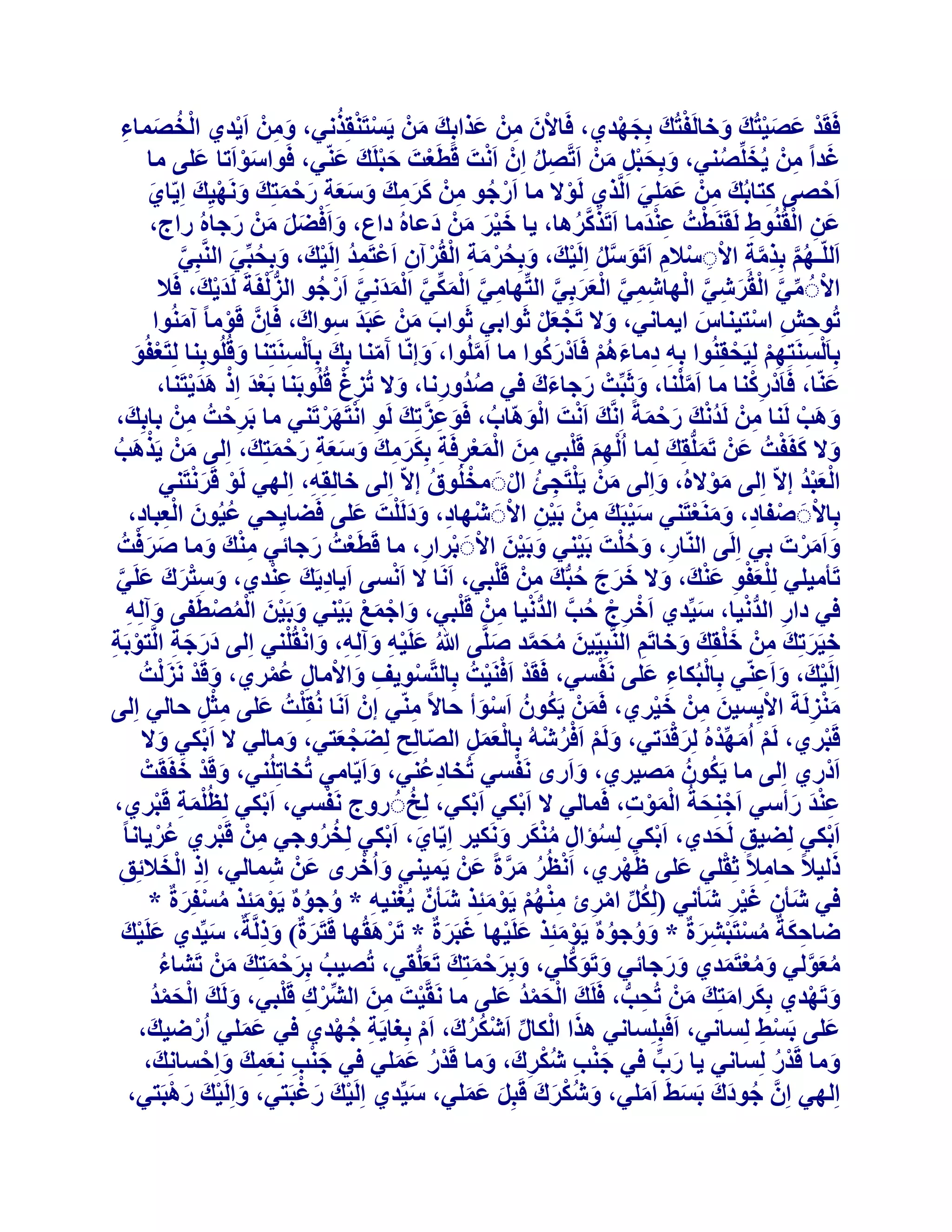 ‫ْ ْ ُ‬
‫كَوَذ ػص٤زُيَ ٝخبَُلزُي ثِدٜذ١، كَبالٕ ْٖٓ ػزاثِي ْٖٓ ٣َغزَ٘وِزٗ٢، ْٖٝٓ اَ٣ذ١ اُخصٔبء‬
‫َ ِ ْ‬
‫ْ َ َْ َ ْ َ َ ْ‬
‫ْ ُ َ ِ‬
‫ْ َ ِ َ َ َ‬
‫ْ‬
‫ؿذاً ْٖٓ ٣ُخِِّص٘٢، ٝثِسجَ ْٖٓ اَرَّصَ إِْ اَٗذَ هَطَؼذَ زجَِيَ ػّ٘٢، كَٞاعٞاَرب ػِ٠ ٓب‬
‫َ‬
‫َ‬
‫ْ َْ‬
‫َ ُ‬
‫َ ِ‬
‫َْ‬
‫ِ ُ‬
‫َ َِْ َ‬
‫اَزص٠ ًزبثُيَ ْٖٓ ػِِٔ٢ اَُّز١ َُٞال ٓب اَسخٞ ْٖٓ ًشٓيَ ٝعؼخ سزٔزِي َٜٝٗ٤ِي اِ٣ّب١‬
‫ْ ُ ِ ََ ِ َ ََ ِ َ ْ َ َ َ ْ َ‬
‫ْ‬
‫َ‬
‫ِ‬
‫ْ‬
‫ِ َ َ َ‬
‫َ ِ ْ‬
‫ػٖ اُوُُ٘ٞغ َُوََ٘طذُ ػ٘ذٓب اَرَزًشٛب، ٣ب خ٤ش ْٖٓ دػبُٙ داع، ٝاَكعَ ْٖٓ سخبُٙ ساج،‬
‫ََْ َ َ‬
‫ْ َِْ‬
‫َ َّ ُ‬
‫َ ْ َ َ َ َ‬
‫ِ‬
‫اَُِّـْٜ ثِزٓخ االَعالّ اَرَٞعَ اَُِ٤يَ ، ٝثِسشٓخ اُوُشإٓ اَػزَٔذ اَُِ٤يَ ، ٝثِسجِّ٢ اَُّ٘جِ٢‬
‫َّ‬
‫ُ َّ ِ َّ ِ ْ ِ ْ ِ َ َّ ُ ْ َ ُ ْ َ ِ ْ ْ ِ ْ ِ ُ ْ َ ُ َ‬
‫ُّ ْ‬
‫االَُ ٓ٢ اُوُشؽ٢ اُٜبؽٔ٢ اُؼشثِ٢ اُزِّٜبٓ٢ أٌُ٢ أُذِٗ٢ اَسخٞ اُضُلَخَ َُذ٣يَ ، كَال‬
‫َْ‬
‫ِ َّ ْ َ ِّ َّ ْ َ َ َّ ْ ُ‬
‫ْ ِّ َّ ْ َ ِ َّ ْ ِ ِ َّ ْ َ َ َّ‬
‫رُٞزؼ اعز٤٘بط ا٣ٔبٗ٢، ٝال رَدؼَ ثَٞاث٢ ثَٞاة ْٖٓ ػجَذ عٞاى، كَبَِّٕ هَٞٓب ً آُٓ٘ٞا‬
‫َ َ َ َ ِ َ‬
‫ِ ِ ْ‬
‫َ‬
‫ْ‬
‫َ ْ َْ‬
‫َ‬
‫َ ُ‬
‫ثِب َُْغَ٘زِْٜ ُِ٤َسوُِ٘ٞا ثِٚ دٓبءْٛ كَبَدْسًٞا ٓب آَُِٞا، َٝاّٗب آَٓ٘ب ثِيَ ثِب َُْغَ٘زِ٘ب ٝهُُِٞثِ٘ب ُِزَؼلُٞ‬
‫ِ ِْ ْ‬
‫ِ‬
‫ْ َ‬
‫َ‬
‫َ‬
‫ِ ِ َ ُْ‬
‫ّ‬
‫َّ‬
‫ِ ْ‬
‫ْ ِْ‬
‫ػّ٘ب، كَبَدسً٘ب ٓب آَِ٘ب، ٝثَجِّذْ سخبءىَ ك٢ صذُٝسٗب، ٝال رُضؽ هُُِٞثَ٘ب ثَؼذ اِر ٛذ٣زَ٘ب،‬
‫َ‬
‫َْ ْ ََْ‬
‫َ َ‬
‫ُ ِ َ‬
‫َّ ْ َ‬
‫َ ْ ْ َ ُ َ ِ َّ‬
‫ٝٛت َُ٘ب ْٖٓ َُذٗي سزٔخً اَِّٗي اَٗذَ اُّٞٛبة، كَٞػضرِيَ َُٞ اٗزَٜشرَ٘٢ ٓب ثَشزذُ ْٖٓ ثبثِيَ ،‬
‫ِ ْ َْ‬
‫َ َ ْ‬
‫ِْ ِ‬
‫ِ ُْ َ َ ْ َ‬
‫َ َ ْ‬
‫ٝال ًلَلذُ ػَْٖ رَُِّٔوِيَ ُِٔب ا ُُْْٜ هَِج٢ ٖٓ أُؼشكَخ ثٌِشٓيَ ٝعؼخ سزٔزِي، اُِ٠ ْٖٓ ٣َزٛت‬
‫َِ ْ ِ َ َْْ ِ ِ ََ ِ َ ََ ِ َ ْ َ َ‬
‫َ ْ َ ُ‬
‫َ‬
‫ْ َْ‬
‫اُؼجذ االّ اُِ٠ ٓٞالُٙ، ٝاُِ٠ ْٖٓ ٣َِزَدئ اٍََ ٓخُِٞم االّ اُِ٠ خبُِوِٚ، اُِٜ٢ َُٞ هَشٗزَ٘٢‬
‫َ ْ ِ ُ ْ ْ ُ‬
‫ْ َُْ‬
‫ِ‬
‫َْ‬
‫َ‬
‫َْ ِ ْ ِ ْ‬
‫ثِبالََ صلبد، َٝٓ٘ؼزَ٘٢ ع٤جَيَ ْٖٓ ثَ٤ٖ االََ ؽْٜبد، ٝدَُِذَ ػِ٠ كَعب٣ِس٢ ػ٤ُٕٞ اُؼجبد،‬
‫ِ ََ ْ َ‬
‫ْ ْ ِ َ َ ْ‬
‫ُ َ ِْ ِ‬
‫َ َْ‬
‫ٝآَشدَ ث٢ اَُِ٠ اُّ٘بس، ٝزِذَ ثَ٤٘٢ ٝثَ٤ٖ االََ ثشاس، ٓب هَطَؼذُ سخبئ٢ ٓ٘يَ ٝٓب صشكذُ‬
‫َ َْ‬
‫ْ َ‬
‫ِْ َ‬
‫ِ َ ُْ ْ َ ْ َ ْ ْ ِ‬
‫ِ ْ‬
‫ِ َ ِْ‬
‫ْ‬
‫رَؤٓ٤ِ٢ ُِِؼلٞ ػ٘يَ ، ٝال خشج زجُّيَ ْٖٓ هَِج٢، اََٗب ال اَٗغ٠ اَ٣بد٣َي ػ٘ذ١، ٝعزشى ػَِ٢‬
‫َْْ ِ َْ َ َ َ َ ُ‬
‫َ ِ ْ َ َ َ َّ‬
‫ْ ِ ْ ُ َّ ُّ ْ ِ ْ‬
‫ِ ُّ ْ‬
‫ك٢ داس اُذٗ٤ب، ع٤ِّذ١ اَخشج زت اُذٗ٤ب ْٖٓ هَِج٢، ٝاخٔغ ثَ٤٘٢ ٝثَ٤ٖ أُصطَل٠ ٝآُِٚ‬
‫َ ْ َ ْ ْ َ ْ َ ُْ ْ‬
‫َ‬
‫َ ِ‬
‫َ ْ ِ َ ِ َ ْ‬
‫خ٤َشرِيَ ْٖٓ خِوِي ٝخبرَْ اَُّ٘جِ٤ّ٤ٖ ٓسٔذ صَِّ٠ ُ ػَِ٤ٚ ٝآُِٚ، ٝاٗو ُِْ٘٢ اُِ٠ دسخخ اَُّزٞثَخ‬
‫َ ُ َ َّ َ‬
‫ِ َ‬
‫ََ َ ِ ْ ِ‬
‫ِ َْ َ َ ِ‬
‫ْ‬
‫َ ْ َْ‬
‫اَُِ٤يَ ، ٝاَػّ٘٢ ثِبُجٌُبء ػِ٠ َٗلغ٢، كَوَذ اَكَ٘٤ذُ ثِبُزَّغٞ٣ق ٝاالٓبٍ ػٔش١، ٝهَذ َٗضُذُ‬
‫ْ ِ َ‬
‫ْ ْ ْ‬
‫ْ َ ِ‬
‫ْ ِ َ ْ ِ ُْ‬
‫ْ‬
‫َ ُ‬
‫ٓ٘ضَُخَ اال٣ِغ٤ٖ ْٖٓ خ٤ش١، كَْٖٔ ٣ٌَُٕٞ اَعٞأ زبالً ّٓ٘٢ إْ اََٗب ُٗوِِذُ ػِ٠ ٓثَ زبُ٢ اُِ٠‬
‫َ ِ َْ‬
‫ِ‬
‫ْ َ‬
‫ْ َ ِِْ‬
‫َْ ِ‬
‫هَجش١، َُْ آُٜذُٙ ُِشهذر٢، َُْٝ اَكشؽُٚ ثِبُؼَٔ اُصبُِر ُِعدؼز٢، ٝٓبُ٢ ال اَثٌ٢ ٝال‬
‫ْ َ ِّ ْ َ ْ َ‬
‫ْ‬
‫ْ‬
‫َ ْ ُْ ْ ََْ ِ ّ ِ َ ْ َ‬
‫َ‬
‫َ‬
‫ْ‬
‫َ ْ َ‬
‫ُ‬
‫اَدْس١ اُِ٠ ٓب ٣ٌَُٕٞ ٓص٤ش١، ٝاَسٟ َٗلغ٢ رُخبدػُ٘٢، ٝاَ٣ّبٓ٢ رُخبرُِِ٘٢، ٝهَذ خلَوَذْ‬
‫ِ‬
‫َ‬
‫َ‬
‫َ‬
‫ِ ْ‬
‫ُ‬
‫ػ٘ذ سأع٢ اَخِ٘سخُ أُٞد، كَٔبُ٢ ال اَثٌ٢ اَثٌ٢، ُِخَُ سٝج َٗلغ٢، اَثٌ٢ ُِظ ُِْٔخ هَجش١،‬
‫َ ِ ْ‬
‫ْ‬
‫ْ‬
‫ْ‬
‫َِْ َ‬
‫ْ َ َْْ ِ‬
‫اَثٌ٢ ُِع٤ن َُسذ١، اَثٌ٢ ُِغئاٍ ٌٓ٘ش ٌَٝٗ٤ش اِ٣ّب١، اَثٌ٢ ُِخشٝخ٢ ْٖٓ هَجش١ ػُش٣بٗب ً‬
‫ْ‬
‫ِ ْ‬
‫َ ْ‬
‫ْ‬
‫ْ‬
‫ُ ُ‬
‫ِ َ‬
‫ُ ِ َُْ َ‬
‫َ‬
‫َ ْ‬
‫ِ ْ‬
‫ِ ْ َ‬
‫رُ٤الً زبٓالً ثِوِ٢ ػِ٠ ظَٜش١، اَٗظُش ٓشحً ػَْٖ ٣َٔ٤٘٢ ٝاُخشٟ ػَْٖ ؽٔبُ٢، اِر اُخالئِن‬
‫َ‬
‫ْ‬
‫ْ ُ َ َّ‬
‫ِ‬
‫ِ‬
‫ك٢ ؽَؤٕ ؿ٤ش ؽَؤٗ٢ (ٌَُِ آشئ ْٜٓ٘ ٣َٞٓئِز ؽَؤٌٕ ٣ُـ٘٤ٚ * ٝخٌٞٙ ٣َٞٓئِز ٓغلِشحٌ *‬
‫ْ ِ ُ ُ ْ َ ُ ْ َ‬
‫َْ ِ‬
‫ُ ِّ ْ ِ ِ ْ ُ ْ ْ َ‬
‫ظبزٌخٌ ٓغزَجؾشحٌ * ٝٝخٌٞٙ ٣َٞٓئِز ػَِ٤ٜب ؿجَشحٌ * رَشٛوُٜب هَزَشحٌ) ٝرَُّخٌ، ع٤ِّذ١ ػَِ٤ي‬
‫َ ْ َ‬
‫ْ َ‬
‫َ‬
‫َ ُ ُ ْ َ َ ْ َ َ‬
‫ِ َ ُ ْ ْ ِ َ‬
‫َ َِ‬
‫َ َ ُّ‬
‫ٓؼُٞ٢ ٝٓؼزَٔذ١ ٝسخبئ٢ ٝرًَِٞ٢، ٝثِشزٔزِي رَؼُِّو٢، رُص٤ت ثِشزٔزِيَ ْٖٓ رَؾبء‬
‫ُ‬
‫َ َ ْ َ َ َ‬
‫َ َ‬
‫ُ َ َّ‬
‫ُ َ ْ َ َ‬
‫َ ُْ َ‬
‫ْ ِ ْ‬
‫ٝرَٜذ١ ثٌِشآزِيَ ْٖٓ رُست، كََِيَ اُسٔذ ػِ٠ ٓب َٗوَّ٤ذَ ٖٓ اُؾِّشى هَِج٢، َُٝيَ اُسٔذ‬
‫ْ َ ُْ‬
‫ْ ِ َ‬
‫ْ َ ُْ َ‬
‫َ ْ‬
‫ِ ُّ‬
‫َ‬
‫َ َ َ‬
‫ػِ٠ ثَغػ ُِغبٗ٢، اَكَجِِِغبٗ٢ ٛزا اٌُبٍ اَؽٌشىَ ، اَّ ثِـب٣َخ خٜذ١ ك٢ ػِٔ٢ اُسظ٤يَ ،‬
‫َ‬
‫ْ‬
‫ِ ُ ْ‬
‫َ ْ ِّ ْ ُ ُ‬
‫ْ ِ‬
‫ْ‬
‫َ َ‬
‫ٝٓب هَذس ُِغبٗ٢ ٣ب سة ك٢ خ٘ت ؽٌشىَ ، ٝٓب هَذس ػِٔ٢ ك٢ خ٘ت ِٗؼٔي ٝاِزغبِٗيَ ،‬
‫َْ ِ َِ َ َ ْ‬
‫َ ِّ‬
‫ْ ُ‬
‫َْ ِ ُْ ِ َ‬
‫َ‬
‫ْ ُ َ َ‬
‫ْ َ ْ‬
‫اُِٜ٢ إَِّ خٞدى ثَغػَ آَِ٢، ٝؽٌشى هَجَِ ػِٔ٢، ع٤ِّذ١ اَُِ٤يَ سؿجَز٢، ٝاَُِ٤يَ سٛجَز٢،‬
‫َ ْ َ ْ‬
‫َ‬
‫َ ُْ َ َ َ َ َ‬
‫ُ َ َ َ َ‬

 
