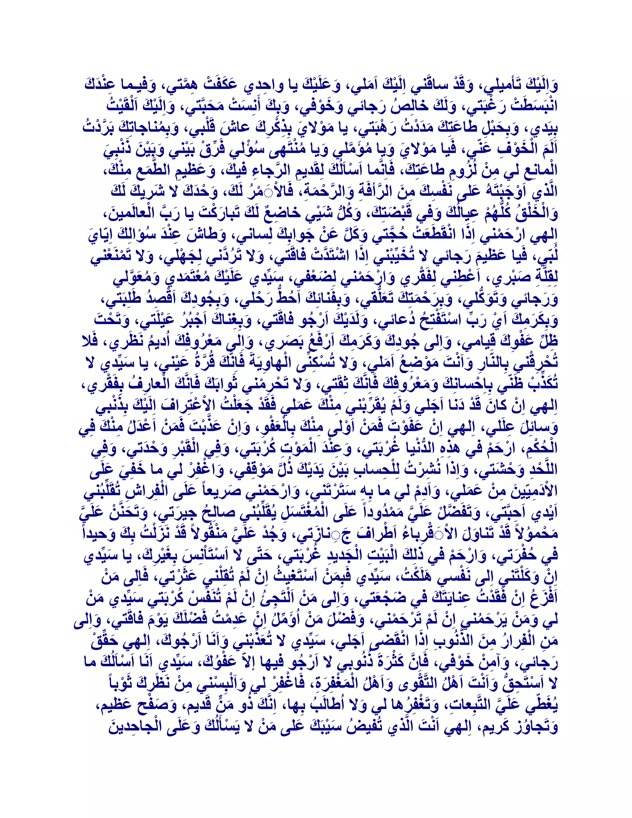 ‫ََ‬
‫ٝاَُِ٤ي رَؤٓ٤ِ٢، ٝهَذ عبهَ٘٢ اَُِ٤يَ آَِ٢، ٝػَِ٤يَ ٣ب ٝازذ١ ػٌلَذْ ٛٔز٢، ٝك٤ـٔب ػ٘ذى‬
‫َِْ َ‬
‫َ ْ‬
‫َ ْ َ‬
‫َ َ ْ‬
‫ِ‬
‫َ‬
‫ِ َّ‬
‫ْ َ‬
‫َ ْ‬
‫اٗجَغطَذْ سؿجَز٢، َُٝيَ خبُِص سخبئ٢ ٝخٞك٢، ٝثِيَ أَِٗغذْ ٓسجَّز٢، ٝاَُِ٤يَ ا َُْوَ٤ذُ‬
‫ْ‬
‫َ ْ‬
‫َ َ َ‬
‫ُ َ‬
‫ْ َ‬
‫َ َ ْ‬
‫َ‬
‫َ‬
‫َ ْ‬
‫ثِ٤َذ١، ٝثِسجَ غبػزِيَ ٓذدْدُ سٛجَز٢، ٣ب ٓٞال١ ثِزًشىَ ػبػ هَِج٢، ٝثِٔ٘بخبرِيَ ثَشدْدُ‬
‫َ ْ‬
‫َ ََ‬
‫َّ‬
‫َ َِْ‬
‫َْ َ ِْ ِ‬
‫َ ُ‬
‫َ ْ َ َ ُ َ َّ َ ُ ْ‬
‫ُْ‬
‫اََُْ اُخٞف ػّ٘٢، كَ٤ب ٓٞال١ ٝ٣ب ٓئِٓ٢ ٝ٣ب ٓ٘زَٜ٠ عئُ٢ كَشم ثَ٤٘٢ ٝثَ٤ٖ رٗجِ٢‬
‫َ ْ َ ْ ِ َ‬
‫ِّ ْ ْ َ ْ َ َ ْ َ‬
‫َ ِ ِْ‬
‫أُبِٗغ ُ٢ ْٖٓ ُُضّٝ غبػزِيَ ، كَبَِّٗٔب اَعبَُُيَ ُِوَذ٣ْ اُشخبء ك٤يَ ، ٝػظ٤ْ اُطَّٔغ ٓ٘يَ ،‬
‫َ‬
‫ْ‬
‫ِ َّ ِ‬
‫َ َ ِ‬
‫ِ ُ ِ‬
‫ْ ِ‬
‫اَُّز١ اَٝخجزَُٚ ػِ٠ َٗلغيَ ٖٓ اُشأكَخ ٝاُشزٔخ، كَبالََ ٓش َُي، ٝزذى ال ؽَش٣يَ َُي‬
‫َ‬
‫ْ ْ ُ َ َ ْ َ َ‬
‫ْ َْ َ‬
‫ْ ِ ِ َ َّ ِ َ َّ ْ َ ِ‬
‫َ َّ ْ‬
‫َْ‬
‫ٝاُخِن ًُِّْٜ ػ٤بُُيَ ٝك٢ هَجعزِيَ ، ًَٝ ؽ٤٢ خبظغ َُيَ رَجبسًذَ ٣ب سة اُؼبَُٔ٤ٖ،‬
‫َ‬
‫َ ُ ُّ َ ْ‬
‫ِ ٌ‬
‫ْ َ‬
‫َ ْ َْ ُ ُ ُْ ِ‬
‫َ‬
‫اُِٜ٢ اسزٔ٘٢ اِرا اٗوَطَؼذْ زدز٢ ًَٝ ػَْٖ خٞاثِيَ ُِغبٗ٢، ٝغبػ ػ٘ذ عئاُِي اِ٣ّب١‬
‫َ َِْ ُ َ‬
‫َ ْ َ ُ َّ‬
‫َ‬
‫َ‬
‫َ‬
‫ْ َ ْ‬
‫َ َ َّ‬
‫ُُجّ٢، كَ٤ب ػظ٤ْ سخبئ٢ ال رُخ٤ِّج٘٢ اِرا اؽزَذَّدْ كبهَز٢، ٝال رَشدَّٗ٢ ُِدِٜ٢، ٝال رََٔ٘ؼ٘٢‬
‫َ ْ‬
‫َ ْ ْ‬
‫َ ْ‬
‫َ ْ‬
‫َ ُ‬
‫َ َ َ‬
‫ْ‬
‫ُِوَِِّخ صجش١، اَػط٘٢ ُِلَوش١ ٝاسزٔ٘٢ ُِعؼل٢، ع٤ِّذ١ ػَِ٤يَ ٓؼزَٔذ١ ٝٓؼُٞ٢‬
‫َ ْ‬
‫ِ َْ‬
‫َ‬
‫ْ ِ‬
‫َ ُ َ َّ‬
‫َ ْ َ ْ‬
‫َ ْ ُْ َ‬
‫َ َ ُّ‬
‫ٝسخبئ٢ ٝرًَِٞ٢، ٝثِشزٔزِيَ رَؼُِّو٢، ٝثِلَ٘بئِيَ اَزػ سزِ٢، ٝثِدٞدى اَهصذ غَِِجَز٢،‬
‫َ ُ ِ َ ْ ُِ‬
‫ُ ُّ َ ْ‬
‫َ‬
‫َ َ‬
‫َ‬
‫َ َ ْ َ‬
‫ٝثٌِشٓي اَ١ سة اعزَلزِر دُػبئ٢، َُٝذ٣يَ اَسخٞ كبهَز٢، ٝثِـ٘بى اَخجُش ػ٤َِز٢، ٝرَسذَ‬
‫َ ْ‬
‫َ ِ َ ْ ُ َْ‬
‫َ َْ ْ ُ‬
‫َ َ َ ِ َ ْ َ ِّ ْ ْ ُ‬
‫ظَ ػلٞى هِ٤بٓ٢، ٝاُِ٠ خٞدىَ ًٝشٓي اَسكَغ ثَصش١، ٝاُِ٠ ٓؼشٝكِي اُد٣ْ َٗظَش١، كَال‬
‫ِ ِّ َ ْ ِ َ‬
‫ُ ِ َ ََ ِ َ ْ ُ َ‬
‫َ‬
‫َ‬
‫َُْ َ ُ‬
‫ْ ِْ‬
‫رُسشه٘٢ ثِبُّ٘بس ٝاَٗذَ ٓٞظغ آَِ٢، ٝال رُغٌِّ٘٠ اُٜبٝ٣َخَ كَبَِّٗيَ هُشحُ ػ٤٘٢، ٣ب ع٤ِّذ١ ال‬
‫َّ َ ْ‬
‫َ‬
‫َ‬
‫ْ ِ ِ ْ ِ‬
‫ِ َ ْ َْ ِ ُ َ‬
‫ْ‬
‫رٌُزة ظَّ٘٢ ثِبِزغبِٗيَ ٝٓؼشٝكِيَ كَبَِّٗيَ ثِوَز٢، ٝال رَسشٓ٘٢ ثَٞاثَي كَبَِّٗيَ اُؼبسفُ ثِلَوش١،‬
‫َ‬
‫ْ‬
‫َ ِّ ْ‬
‫َ َُْ‬
‫َ ْ ِْ‬
‫ْ ِ‬
‫ْ َ َْ‬
‫َ ْ َْ‬
‫اُِٜ٢ إِْ ًبٕ هَذ دٗب اَخِ٢ َُْٝ ٣ُوَشث٘٢ ٓ٘ي ػِٔ٢ كَوَذ خؼِذُ االػزِشاف اَُِ٤يَ ثِزٗج٢‬
‫ْ ْ‬
‫َ ْ َ َ‬
‫َ ْ ِّ ْ ِ ْ َ َ َ‬
‫ٝعبئَِ ػَِِ٢، اُِٜ٢ إِْ ػلَٞدَ كَْٖٔ اَُٝ٠ ٓ٘ي ثِبُؼلٞ، ٝإِْ ػزثذَ كَْٖٔ اَػذٍ ٓ٘ي كِ٢‬
‫َْ ُ ِْ َ‬
‫َ َّ ْ‬
‫َ ِ‬
‫َ ْ‬
‫َ ْ‬
‫ِْ َ َْْ ِ َ‬
‫َ‬
‫َ‬
‫اُسٌْ، اسزْ ك٢ ٛزٙ اُذٗ٤ب ؿشثَز٢، ٝػ٘ذ أُٞد ًشثَز٢، ٝكِ٢ اُوَجش ٝزذر٢، ٝكِ٢‬
‫ْ ْ ِ َ ْ َ‬
‫َ َِْ َْْ ِ ُْ‬
‫ِ ِ ُّ ْ ُ ْ‬
‫َ‬
‫َ‬
‫ْ ُِْ ْ َْ‬
‫اَُِّسذ ٝزؾَز٢، ٝاِرا ُٗؾشدُ ُِِسغبة ثَ٤ٖ ٣َذ٣يَ رٍ ٓٞهِل٢، ٝاؿلِش ُ٢ ٓب خلِ٢ ػَِ٠‬
‫َ َ َ‬
‫َ ْ ْ‬
‫ْ ِ َ ْ‬
‫ِ ْ ْ ِ‬
‫ِ ْ َ َ ْ ُ َّ َ ْ‬
‫َ‬
‫ْ‬
‫االدٓ٤ّ٤ٖ ْٖٓ ػِٔ٢، ٝاَدّ ُ٢ ٓب ثِٚ عزَشرَ٘٢، ٝاسزٔ٘٢ صش٣ؼب ً ػَِ٠ اُلِشاػ رُوَِِّجُ٘٢‬
‫َ‬
‫ِ َ ْ‬
‫َ‬
‫َ ْ َ ْ‬
‫َ ِْ‬
‫ِ‬
‫َِْ َ ِ َ َ‬
‫اَ٣ذ١ اَزجَّز٢، ٝرَلَعَ ػَِ٢ ٓٔذُٝداً ػَِ٠ أُـزَغَ ٣ُوَِِّجُ٘٢ صبُِر خ٤شر٢، ٝرَسَّْٖ٘ ػَِ٢‬
‫َ‬
‫ْ‬
‫ُ‬
‫َ َ‬
‫َ‬
‫ِ‬
‫ُْْ َ ِ‬
‫َ َّ ْ َ َّ َ ْ‬
‫َ َّ‬
‫ْ َْ‬
‫َ ُ ْ َ َّ َ ْ‬
‫ٓسٔٞالً هَذ رَ٘بٍٝ االََ هشثبء اَغشاف جَٗبصر٢، ٝخذ ػَِ٢ ٓ٘وُٞالً هَذ َٗضُذُ ثِيَ ٝز٤ذاً‬
‫َ ْ ُ ْ َ َ ْ ْ ِ ُ ْ َ َ ِ َ‬
‫َ‬
‫ك٢ زلشر٢، ٝاسزْ ك٢ رُِيَ اُجَ٤ذ اُدذ٣ذ ؿشثَز٢، ززّ٠ ال اَعزَبِْٗظ ثِـ٤شى، ٣ب ع٤ِّذ١‬
‫َ َْ ِ َ‬
‫ْ‬
‫ْ ْ ِ ْ َ ِ ُْ‬
‫َ‬
‫َ‬
‫ُ َْ‬
‫َ ْ َْ‬
‫ْ‬
‫ْ ْ‬
‫َ َْ‬
‫ُ‬
‫َ ْ‬
‫إِْ ًِٝزَ٘٢ اُِ٠ َٗلغ٢ ٌَِٛذُ ، ع٤ِّذ١ كَجِْٖٔ اَعزَـ٤ث إِْ َُْ رُوِِ٘٢ ػثَشر٢، كَبُِ٠ ْٖٓ‬
‫َ ْ‬
‫ْ‬
‫َ‬
‫َ‬
‫َ‬
‫اَكضع إِْ كَوَذْدُ ػ٘ب٣َزَيَ ك٢ ظدؼز٢، ٝاُِ٠ ْٖٓ اَُزَدئ إِْ َُْ رَُ٘لِّظ ًشثَز٢ ع٤ِّذ١ ْٖٓ‬
‫َْ ُ‬
‫ْ ُْ‬
‫َ ْ ِ ُ‬
‫َ‬
‫َ ْ َ‬
‫ِ‬
‫َ‬
‫ْ‬
‫َ‬
‫ُ٢ ْٖٝٓ ٣َشزٔ٘٢ إِْ َُْ رَشزٔ٘٢، ٝكَعَ ْٖٓ اُإَٓ إِْ ػذٓذُ كَعَِي ٣َّٞ كبهَز٢، ٝاُِ٠‬
‫َ‬
‫َِْ‬
‫ْ ْ َ ْ‬
‫َ ْ َ َ َ ِّ ُ‬
‫َ َ ْ َ ُ‬
‫ْ َ ْ َ‬
‫َ ِ ْ ُ ِ َ ُّ ِ َ ْ‬
‫ٖٓ اُلِشاس ٖٓ اُزُٗٞة اِرا اٗوَع٠ اَخِ٢، ع٤ِّذ١ ال رُؼزث٘٢ ٝاََٗب اَسخٞىَ ، اُِٜ٢ زوِّن‬
‫َ ْ‬
‫ْ ُ‬
‫َ‬
‫َ‬
‫َ ِّ ْ َ‬
‫ََْ ُ‬
‫سخبئ٢، ٝآْٖٓ خٞك٢، كَبَِّٕ ًثشحَ رُٗٞث٢ ال اَسخٞ ك٤ٜب االّ ػلٞى، ع٤ِّذ١ اََٗب اَعبَُُي ٓب‬
‫ْ َ‬
‫ْ ُ‬
‫َُْ َ َ‬
‫َ‬
‫َ ِ َ ْ‬
‫ْ ُ ْ‬
‫ْ ِ ُّ َ ْ‬
‫ال اَعزَسن ٝاَٗذَ اََٛ اُزَّوٟٞ ٝاََٛ أُـلِشح، كَبؿلِش ُ٢ ٝا َُْجِغ٘٢ ْٖٓ َٗظَشىَ ثَٞثب ً‬
‫َ ْ‬
‫ْ ْ‬
‫ِ‬
‫َ ْ ُ َْْ َ ِ‬
‫ِ ْ‬
‫َ‬
‫٣ُـطّ٢ ػَِ٢ اُزَّجِؼبد، ٝرَـلِشٛب ُ٢ ٝال اُغبَُت ثِٜب، اَِّٗيَ رٝ ٖٓ هَذ٣ْ، ٝصلر ػظ٤ْ،‬
‫َ َ ْ َ‬
‫ُ َ ٍّ‬
‫ُ‬
‫ِ َ ْ ُ‬
‫َ‬
‫َ َّ‬
‫ْ‬
‫ُ َ‬
‫ٝرَدبٝص ًش٣ْ، اُِٜ٢ اَٗذَ اَُّز١ رُل٤ط ع٤جَيَ ػِ٠ ْٖٓ ال ٣َغؤَُُي ٝػَِ٠ اُدبزذ٣ٖ‬
‫ْ ِ َ‬
‫ْ َ َ َ‬
‫ُ َْ‬
‫َ‬
‫َ َ‬

 