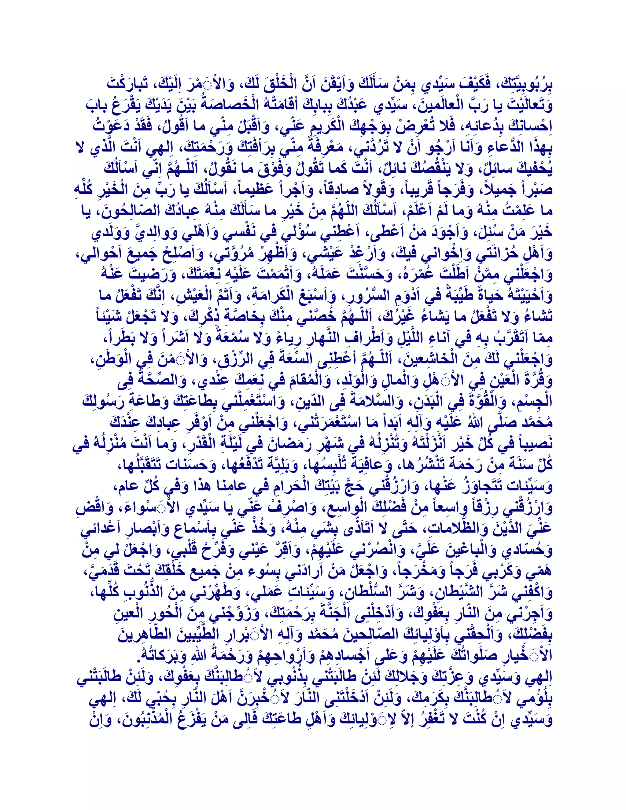 ‫َْ‬
‫ثِشثُٞثِ٤َّزِيَ ، كٌَ٤ق ع٤ِّذ١ ثِْٖٔ عؤََُيَ ٝاَ٣وَٖ إََّ اُخِن َُيَ ، ٝاالََ ٓش اَُِ٤يَ ، رَجبسًذَ‬
‫ْ َْ َ‬
‫َ ْ َ‬
‫َ ْ ْ َ ْ‬
‫ُ‬
‫َ َ‬
‫َْ َ َ‬
‫َ َّ ْ‬
‫َْ ْ َ‬
‫ٝرَؼبَُ٤ذَ ٣ب سة اُؼبَُٔ٤ٖ، ع٤ِّذ١ ػجذُىَ ثِجبثِيَ أهبٓزُٚ اُخصبصخُ ثَ٤ٖ ٣َذ٣ي ٣َوشع ثبة‬
‫َْ‬
‫َ ْ‬
‫َ ْ َ َْ َ َْ ُ َ‬
‫َ َ‬
‫اِزغبِٗيَ ثِذُػبئِٚ، كَال رُؼشض ثِٞخٜيَ اٌُش٣ْ ػّ٘٢، ٝاَهجََ ّٓ٘٢ ٓب اَهٍُٞ، كَوَذ دػٞدُ‬
‫ْ ِ ْ َ ْ ِ َْ ِ َ‬
‫ْ‬
‫َ ْ ْ ِ‬
‫ِ‬
‫ْ َ َْ‬
‫ُ‬
‫َ‬
‫ْ‬
‫ثِٜزا اُذُّػبء ٝاَٗب اَسخٞ إَْ ال رَشدَّٗ٢، ٓؼشكَخً ّٓ٘٢ ثِشأكَزِيَ ٝسزٔزِيَ ، اُِٜ٢ اَٗذَ اَُّز١ ال‬
‫ُ‬
‫ْ ُ‬
‫َ‬
‫َْ ِ ِ‬
‫ِ َ‬
‫َ َ ْ َ‬
‫ٌ ْ َ‬
‫٣ُسل٤ي عبئَِ، ٝال ٣َ٘وُصي ٗبئَِ، اَٗذَ ًٔب رَوٍُٞ ٝكَٞم ٓب َٗوٍُٞ، اَُِّـْٜ اِّٗ٢ اَعبَُُي‬
‫ْ َ‬
‫ٌ َ ْ ُ َ‬
‫ْ َ‬
‫ُ َ ْ َ‬
‫ُ َّ‬
‫ُ‬
‫صجشاً خٔ٤الً، ٝكَشخب ً هَش٣جبً، ٝهَٞالً صبدهبً، ٝاَخشاً ػظ٤ٔبً، اَعبَُُيَ ٣ب سة ٖٓ اُخ٤ش ًِِّٚ‬
‫َ‬
‫ْ‬
‫َ ْ‬
‫َ َ‬
‫َْ َ‬
‫َ ِّ ِ َ ْ َ ْ ِ ُ ِ‬
‫ِ‬
‫َ‬
‫ٓب ػِِٔذُ ُٓ٘ٚ ٝٓب َُْ اَػَِْ، اَعبَُُيَ اُِّْٜ ْٖٓ خ٤ش ٓب عؤََُيَ ُٓ٘ٚ ػجبدى اُصبُِسٕٞ، ٣ب‬
‫ِْ ِ ُ َ ّ ُ َ‬
‫ْ ْ ْ ْ‬
‫َ‬
‫َ ْ ِْ َ‬
‫ُ َّ ِ َ ْ ِ‬
‫ْ‬
‫ُْ‬
‫خ٤ش ْٖٓ عئَِ، ٝاَخٞد ْٖٓ اَػْط٠، اَػْط٘٢ عئُ٢ ك٢ َٗلغ٢ ٝاَِْٛ٢ ٝٝاُِذ١ َُٝٝذ١‬
‫ِ‬
‫َّ َ َ‬
‫َ‬
‫َ‬
‫ََْ َ ُ َ َ ْ ََ َ‬
‫َ ْ‬
‫ٝاََْٛ زضاَٗز٢ ٝاِخٞاٗ٢ ك٤ي، ٝاَسؿذ ػ٤ؾ٢، ٝاَظٜش ٓشٝر٢، ٝاَصِِر خٔ٤غ اَزٞاُ٢،‬
‫َ ْ ْ َ َ ْ‬
‫َ َ ْ ِْ َْ‬
‫َ ِ ُ‬
‫َ ْ ِ ْ ُ ُ َّ‬
‫َْ‬
‫ٝاخؼِ٘٢ ْٖٓٔ اَغَِذَ ػٔشُٙ، ٝزغ٘ذَ ػَُِٔٚ، ٝاَرٔٔذَ ػَِ٤ٚ ِٗؼٔزَي، ٝسظ٤ذَ ػُ٘ٚ‬
‫َ َْْ َ ْ ِ َْ َ َ َ‬
‫َ ْ َ ْ ِ َّ‬
‫ْ ُ ْ َ َ َ َّ ْ َ َ‬
‫ٝاَز٤َ٤زَُٚ ز٤بحً غَ٤ِّجَخً ك٢ اَدّْٝ اُغشٝس، ٝاَعجَؾ اٌُشآخ، ٝاَرَْ اُؼ٤ؼ، اَِّٗيَ رَلؼَ ٓب‬
‫َ ْ ْ َ‬
‫َ ِ ُّ ُ ِ َ ْ ِ ْ َ َ ِ َ ِّ ْ َ ْ ِ‬
‫َْ ُ‬
‫رَؾبء ٝال رَلؼَ ٓب ٣َؾبء ؿ٤شى، اَُِّـْٜ خص٘٢ ٓ٘ي ثِخبصخ رًشىَ ، ٝال رَدؼَ ؽ٤ئب ً‬
‫ِْ َ‬
‫ُ َُْ َ‬
‫َّ ِ ِ ْ ِ َ ْ َ ْ َ ْ‬
‫ُ َّ ُ َّ‬
‫ُ َ َْ ُ‬
‫ٓٔب اَرَوَشة ثِٚ ك٢ آٗبء اَُِّ٤َ ٝاَغشاف اَُّٜ٘بس س٣بء ٝال عٔؼخً ٝال اَؽَشاً ٝال ثَطَشاً،‬
‫ِ ِْ َ ْ ِ‬
‫َّ ُ ِ‬
‫َ‬
‫ِ ِ ً َ ُْ َ َ‬
‫ِ ّ‬
‫َ ْ َْ‬
‫ٝاخؼِ٘٢ َُيَ ٖٓ اُخبؽؼ٤ٖ، اَُِّـْٜ أػْطِ٘٠ اُغؼخَ كِ٢ اُشصم، ٝاالََ ٖٓ كِ٢ اُٞغَٖ،‬
‫ِّ ْ ِ َ ْ ْ َ‬
‫ِ َ ْ ِ َ‬
‫ِّ َ‬
‫ُ َّ ِ‬
‫َْ ِ‬
‫َِ َ ِْ‬
‫ٝهُشحَ اُؼ٤ٖ كِ٢ االََ َْٛ ٝأُبٍ ٝاَُُٞذ، ٝأُوبّ ك٢ ِٗؼٔي ػ٘ذ١، ٝاُصسخَ كِ٠‬
‫َ ِّ َّ‬
‫َ َّ ْ َ ْ ِ‬
‫ْ ِ َ ْ ِ َ َْ ِ َ ُْ َ‬
‫ِ َ ْ ْ ِْ‬
‫اُدغْ، ٝاُوُٞحَ كِ٢ اُجَذٕ، ٝاُغالٓخَ كِ٠ اُذّ٣ٖ، ٝاعزَؼِٔ٘٢ ثِطبػزِي ٝغبػخ سعُِٞي‬
‫َ َ َ َ ِ َ ُ َ‬
‫ْ ِ ْ ِ َ ْ َّ‬
‫ْ َ ِ َ َّ َ‬
‫َ ْ ََْْ‬
‫ٓسٔذ صَِّ٠ ُ ػَِ٤ٚ ٝآُِٚ اَثَذاً ٓب اعزَؼٔشر٘٢، ٝاخؼِ٘٢ ْٖٓ اَٝكَش ػجبدى ػ٘ذى‬
‫َ ْ َْ ِ ْ ِ ِ ِ َ ِ ْ َ َ‬
‫ُ َ َّ َ‬
‫َ ْ ِ َ ِ‬
‫َٗص٤جب ً ك٢ ًَ خ٤ش اَٗضُزَُٚ ٝرُ٘ضُُُٚ ك٢ ؽٜش سٓعبٕ ك٢ َُ٤َِخ اُوَذس، ٝٓب اَٗذَ ٓ٘ضُُُٚ ك٢‬
‫َ ْ ِ َ َ َ‬
‫ْ ِ ْ ْ ِ َ ْ ُْ ِ‬
‫ُ ِّ َ ْ ْ َ ْ َ ْ ِ‬
‫ًَ عَ٘خ ْٖٓ سزٔخ رَ٘ؾشٛب، ٝػبكِ٤َخ ر ُِْجِغٜب، ٝثَِِ٤َّخ رَذكَؼٜب، ٝزغ٘بد رَزَوَجَُِّٜب،‬
‫ْ ُ‬
‫ُ‬
‫ُ ِّ َ ِ َ ْ َ ْ ُ ُ‬
‫َ َ َ‬
‫َ‬
‫َ‬
‫َ ْ ُْ‬
‫َ ُ َْ‬
‫ٝع٤ِّئبد رَزَدبٝص ػٜ٘ب، ٝاسصه٘٢ زح ثَ٤زِيَ اُسشاّ ك٢ ػبٓ٘ب ٛزا ٝك٢ ًَ ػبّ،‬
‫َ َّ ْ‬
‫َ َ‬
‫ِ‬
‫َ‬
‫ْ َ ِ‬
‫ُ ِّ‬
‫َ ْ ُْ‬
‫ِْ‬
‫ٝاسصه٘٢ سصهب ً ٝاعؼب ً ْٖٓ كَعِِيَ اُٞاعغ، ٝاصشفْ ػّ٘٢ ٣ب ع٤ِّذ١ االََ عٞاء، ٝاهط‬
‫َ‬
‫ْ‬
‫َ‬
‫ِ ِ‬
‫ْ ْ َ َ ْ ِ‬
‫ْ ِ ِ َ ْ ِ‬
‫ّ‬
‫َ َ َّ ْ َ َ ُّ‬
‫ػِّ٘٢ اُذ٣ٖ ٝاُظالٓبد، ززّ٠ ال اَرَبَرٟ ثِؾَ٢ ُٓ٘ٚ، ٝخز ػّ٘٢ ثِبَعٔبع ٝاَثصبس اَػْذائ٢‬
‫ِْ َ ُْ َ‬
‫ِ َ‬
‫ْ ِ َ ْ ِ‬
‫َ ْ ِ ْ َ َّ َ ْ َ ِّ ْ ْ‬
‫َ ْ‬
‫ٝزغبد١ ٝاُجبؿ٤ٖ ػَِ٢، ٝاٗصشٗ٢ ػَِ٤ْٜ، ٝاَهِش ػ٤٘٢ ٝكَشذ هَِج٢، ٝاخؼَ ُ٢ ْٖٓ‬
‫َ َ َّ َ ْ ُ ْ‬
‫َ ُ ّ‬
‫ِ‬
‫َ ْ َْ‬
‫ِ َ ِ َْ‬
‫ٛٔ٢ ًٝشث٢ كَشخب ً ٝٓخشخبً، ٝاخؼَ ْٖٓ اَسادٗ٢ ثِغٞء ْٖٓ خٔ٤غ خِوِيَ رَسذَ هَذٓ٢،‬
‫َ‬
‫ْ‬
‫َّ َ َْ‬
‫ُ‬
‫َ َ َ ْ َ‬
‫َ َ َّ‬
‫َ ْ َْ َ‬
‫َ ْ‬
‫ِ َ ُّ ِ ُ‬
‫ٝاًلِ٘٢ ؽش اُؾ٤طبٕ، ٝؽش اُغِطبٕ، ٝع٤ِّئبد ػِٔ٢، ٝغَٜشٗ٢ ٖٓ اُزُٗٞة ًِِّٜب،‬
‫َ ِّ ْ‬
‫َ َّ َّ ْ ِ َ َ َّ ُّ ْ ِ َ َ ِ َ َ‬
‫ِ َْ ِ َ ْ ِْ‬
‫ٝاَخشٗ٢ ٖٓ اُّ٘بس ثِؼلٞىَ ، ٝاَدخِِ٘٠ اُدَّ٘خَ ثِشزٔزِيَ ، ٝصٝخ٘٢ ٖٓ اُسٞس اُؼ٤ٖ‬
‫ِ َ‬
‫َ َ ِّ ْ‬
‫َ ِ ْ‬
‫ْ َ‬
‫ِ َ ْ ُ ِ ْ ِ‬
‫َ ْ َ‬
‫َ ِ ْ‬
‫ثِلَعِِيَ ، ٝا َُْسو٘٢ ثِبَُِٝ٤بئِيَ اُصبُِس٤ٖ ٓسٔذ ٝآُِٚ االََ ثشاس اُطَّ٤ِّج٤ٖ اُطّبٛش٣ٖ‬
‫ِ َ‬
‫َ‬
‫ْ‬
‫ّ‬
‫ْ‬
‫َ ُ َ َّ َ ِ ْ ْ ِ‬
‫االََ خ٤بس صَِٞارُي ػَِ٤ْٜ ٝػِ٠ اَخغبدْٛ ٝاَسٝازْٜ ٝسزٔخُ ِ ٝثَشًبرُُٚ.‬
‫َ َ ْ ِْ َ َ‬
‫َ َ‬
‫ْ ْ ِ َ‬
‫ْ ِ ِْ َ ْ ِ ِْ َ َ ْ َ‬
‫ُ‬
‫ْ‬
‫ْ‬
‫َ ِ َّ‬
‫اُِٜ٢ ٝع٤ِّذ١ ٝػضرِيَ ٝخالُِيَ َُئِْٖ غبَُجَز٘٢ ثِزُٗٞث٢ الََُ غبُِجََّ٘يَ ثِؼلٞىَ ، َُٝئِْٖ غبَُجَز٘٢‬
‫َ َ‬
‫َ َ‬
‫َْ ِ َ‬
‫َْ‬
‫ْ‬
‫ثُِِئٓ٢ الََُ غبُِجََّ٘يَ ثٌِشٓيَ ، َُٝئِْٖ اَدْخِزَِ٘٠ اُّ٘بس الََُ خجِشَّٕ اََٛ اُّ٘بس ثِسجّ٢ َُيَ ، اُِٜ٢‬
‫ِ ُ‬
‫ْ َ‬
‫َ‬
‫ََ ِ‬
‫َ‬
‫ْ َ‬
‫ُْ‬
‫ٝع٤ِّذ١ إِْ ً٘ذَ ال رَـلِش االّ الََ ُِٝ٤بئِيَ ٝاََْٛ غبػزِيَ كَبُِ٠ ْٖٓ ٣َلضع أُزِٗجُٕٞ، ٝإِْ‬
‫َ‬
‫ْ ُ‬
‫َ َ‬
‫ِ ْ‬
‫َ َْ ُ ُْْ َ َ‬
‫َ ِ‬

 