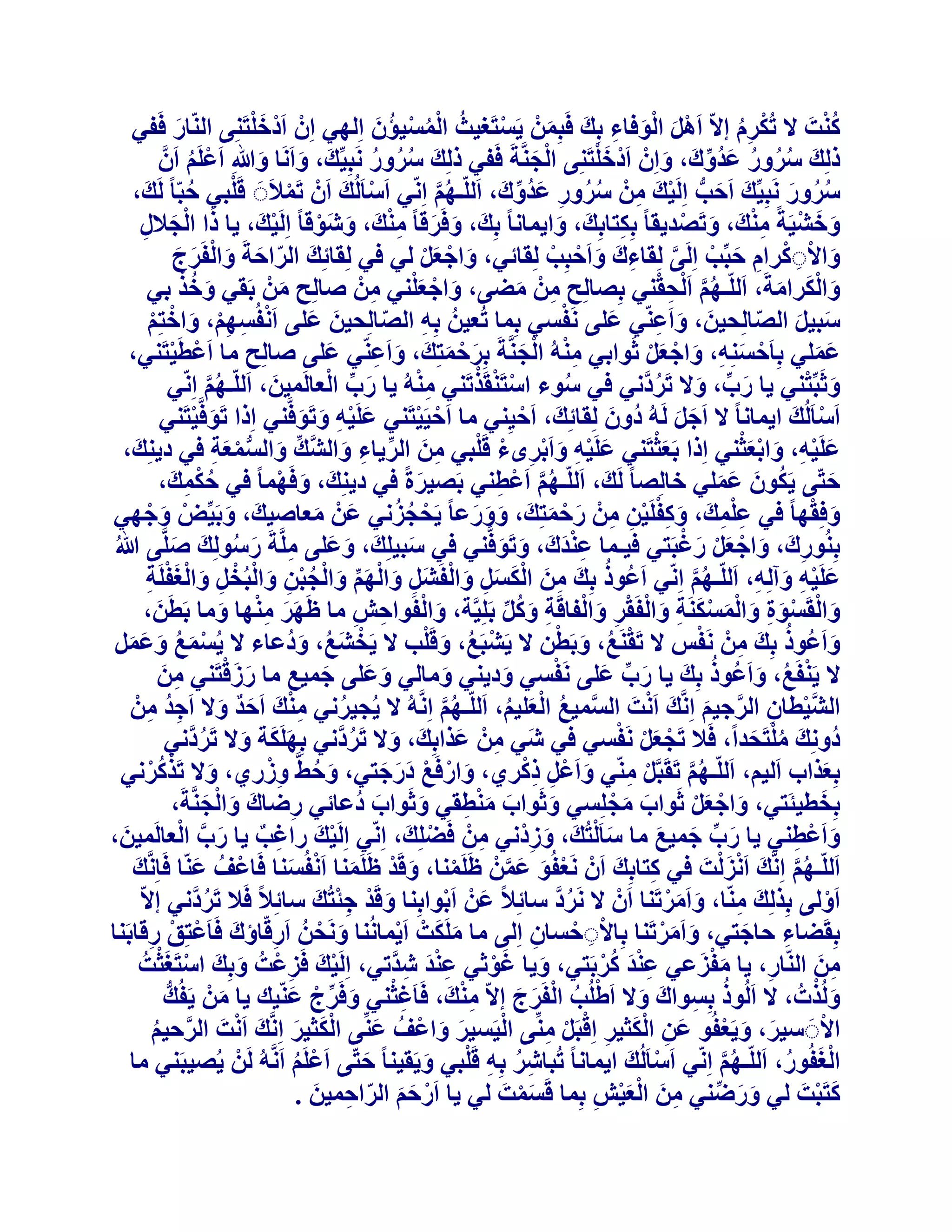‫َْ‬
‫ُْ‬
‫ً٘ذَ ال رٌُشّ االّ اََٛ اُٞكبء ثِي كَجِْٖٔ ٣َغزَـ٤ث أُغ٤ئُٕ اُِٜ٢ إِْ اَدْخِزَِ٘٠ اُّ٘بس كَل٢‬
‫ُ ُْ ْ َ‬
‫ْ‬
‫َ‬
‫ْ ُِ‬
‫ْ َ َْ ِ َ َ‬
‫َْ‬
‫رُِيَ عشٝس ػذُٝى، ٝإِْ اَدْخِزَِ٘٠ اُدَّ٘خَ كَل٢ رُِي عشٝس َٗجِ٤ِّي، ٝاََٗب ٝ ِ اَػَِْ إََّ‬
‫َ ُُ ُ‬
‫ْ َ‬
‫َ َ َ‬
‫ُ ُ ُ َ ِّ َ َ‬
‫ْ ُ‬
‫ْ‬
‫عشٝس َٗجِ٤ِّي اَزت اَُِ٤ي ْٖٓ عشٝس ػذُٝى، اَُِّـْٜ اِّٗ٢ اَعبَُُيَ إَْ رَٔالَََ هَِج٢ زجّب ً َُيَ ،‬
‫َ َ ُّ ْ َ ِ ُ ُ ِ َ ِّ َ‬
‫ْ‬
‫ُ‬
‫ُُ َ‬
‫ْ‬
‫ُ َّ‬
‫ٝخؾ٤َخً ٓ٘يَ ، ٝرَصذ٣وب ً ثٌِزبثِيَ ، ٝا٣ٔبٗب ً ثِيَ ، ٝكَشهب ً ٓ٘يَ ، ٝؽَٞهب ً اَُِ٤يَ ، ٣ب را اُدالٍ‬
‫ْ‬
‫َ َ ْ ِْ َ ْ‬
‫ِ‬
‫َ َ ِْ َ ْ‬
‫َ‬
‫َ ْ َ ِ‬
‫ٝاالًَشاّ زجِّت اَُِ٠ ُِوبءىَ ٝاَزجِت ُِوبئ٢، ٝاخؼَ ُ٢ ك٢ ُِوبئِي اُشازخَ ٝاُلَشج‬
‫ِ َ ْ ْ‬
‫َ ّ َ َ ْ َ َ‬
‫َ ْ َْ‬
‫َ ْ ِ ْ ِ َ ْ َّ‬
‫َ ُْ‬
‫ُ َّ ِ ْ‬
‫ٝاٌُشآخَ، اَُِّـْٜ ا َُْسو٘٢ ثِصبُِر ْٖٓ ٓع٠، ٝاخؼِ٘٢ ْٖٓ صبُِر ْٖٓ ثَو٢ ٝخز ث٢‬
‫َ ْ َْ ِ‬
‫ِ َ‬
‫ِ ِ َ‬
‫َ َْ َ‬
‫ْ‬
‫عج٤َ اُصبُِس٤ٖ، ٝاَػّ٘٢ ػِ٠ َٗلغ٢ ثِٔب رُؼ٤ُٖ ثِٚ اُصبُِس٤ٖ ػِ٠ اَٗلُغْٜ، ٝاخزِْ‬
‫َ َ‬
‫َ‬
‫ِ ّ‬
‫َ َ ّ‬
‫َ َ ِ‬
‫ْ ِ ِْ َ ْ ْ‬
‫ػِٔ٢ ثِبَزغِ٘ٚ، ٝاخؼَ ثَٞاث٢ ُٓ٘ٚ اُدَّ٘خَ ثِشزٔزِي، ٝاَػّ٘٢ ػِ٠ صبُِر ٓب اَػطَ٤زَ٘٢،‬
‫َ‬
‫ْ ْ‬
‫ِْ ْ َ‬
‫َ ْ َ َ َ ِ‬
‫ْ َ ِ َ ْ َْ‬
‫َ َ‬
‫ِ‬
‫ْ ْ ْ‬
‫َ ِّ ْ‬
‫ِْ‬
‫َ ْ‬
‫ٝثَجِّز٘٢ ٣ب سة، ٝال رَشدَّٗ٢ ك٢ عٞء اعزَ٘وَزرَ٘٢ ُٓ٘ٚ ٣ب سة اُؼبَُٔ٤ٖ، اَُِّـْٜ اِّٗ٢‬
‫َ‬
‫ُ‬
‫َ ِّ َ ُ‬
‫ُ َّ‬
‫اَعبَُُيَ ا٣ٔبٗب ً ال اَخَ َُُٚ دُٕٝ ُِوبئِيَ ، اَز٤ِ٘٢ ٓب اَز٤َ٤زَ٘٢ ػَِ٤ٚ ٝرَٞكَّ٘٢ اِرا رَٞكَّ٤زَ٘٢‬
‫َ‬
‫َ ْ‬
‫ْ ْ‬
‫ْ‬
‫ْ‬
‫َ ْ ِ َ َ‬
‫َ َ‬
‫َْ‬
‫َ ْ ِ َ ْ َْ‬
‫ػَِ٤ٚ، ٝاثؼث٘٢ اِرا ثَؼثزَ٘٢ ػَِ٤ٚ ٝاَثشٟء هَِج٢ ٖٓ اُش٣بء ٝاُؾَّيِّ ٝاُغٔؼخ ك٢ د٣ِ٘يَ ،‬
‫َ ُّ ْ َ ِ‬
‫َ ْ ِ َ ْ ِ ْ ْ ِ َ ِّ ِ َ‬
‫ززّ٠ ٣ٌَٕٞ ػِٔ٢ خبُِصب ً َُيَ ، اَُِّـْٜ اَػْط٘٢ ثَص٤شحً ك٢ د٣ِ٘يَ ، ٝكَٜٔب ً ك٢ زٌٔيَ ،‬
‫َ ْ‬
‫َ‬
‫َ‬
‫ُْ ِ‬
‫ُ َّ ِ‬
‫ُ َ َ َ‬
‫َ ْ‬
‫ْ ُ ُ‬
‫ٝكِوٜب ً ك٢ ػِٔيَ ، ًٝلَِ٤ٖ ْٖٓ سزٔزِيَ ، ٝٝسػب ً ٣َسدضٗ٢ ػَْٖ ٓؼبص٤ي، ٝثَ٤ِّط ٝخٜ٢‬
‫ْ َ ْ‬
‫َ َ َ‬
‫ِِْ‬
‫َ َ‬
‫َ‬
‫َ ِْ ْ ِ ِ َ ْ َ‬
‫ِ َ َ ْ َْ َ ْ‬
‫ِْ‬
‫َ َ ِ َ ُ َ َ‬
‫َ‬
‫ثُِ٘ٞسى، ٝاخؼَ سؿجَز٢ ك٤ـٔب ػ٘ذَىَ ، ٝرَٞكَّ٘٢ ك٢ عج٤ِِيَ ، ٝػِ٠ َِّٓخَ سعُِٞي صَِّ٠ ُ‬
‫َ َ‬
‫ػَِ٤ٚ ٝآُِٚ، اَُِّـْٜ اِّٗ٢ اَػُٞر ثِي ٖٓ اٌُغَ ٝاُلَؾََ ٝاُْٜ ٝاُدجٖ ٝاُجُخَ ٝاُـلَِخ‬
‫ُ َ ِ َ ْ َ َ ِ َ ْ ِ َ ْ َ ِّ َ ْ ُ ْ ِ َ ْ ْ ِ َ ْ َ ْ ِ‬
‫َ ْ ِ َ ِ‬
‫ُ َّ‬
‫ٝاُوَغٞح ٝأُغٌَ٘خ ٝاُلَوش ٝاُلبهَخ ًَٝ ثَِِ٤َّخ، ٝاُلَٞازؼ ٓب ظَٜش ٜٓ٘ب ٝٓب ثَطَٖ،‬
‫َ‬
‫ََ ِْ َ‬
‫َ ْ ِ ِ‬
‫َ ْ ْ َ ِ َ ْ َ ْ َ ِ َ ْ ْ ِ َ ْ ِ َ ُ ِّ‬
‫ُ‬
‫ْ ُ َ ْ‬
‫ِ ْ‬
‫ْ ُ َ ْ‬
‫ٝاَػُٞر ثِيَ ْٖٓ َٗلظ ال رَوَ٘غ، ٝثَطٖ ال ٣َؾجَغ، ٝهَِت ال ٣َخؾغ، ٝدُػبء ال ٣ُغٔغ ٝػَٔ‬
‫ْ َ ُ َ‬
‫َ‬
‫ْ َ ُ َ َ َ‬
‫ُ‬
‫َ ِ َ َْ‬
‫ْ‬
‫ال ٣َ٘لَغ، ٝاَػُٞر ثِيَ ٣ب سة ػِ٠ َٗلغ٢ ٝد٣٘٢ ٝٓبُ٢ ٝػِ٠ خٔ٤غ ٓب سصهزَ٘٢ ٖٓ‬
‫ِ َ‬
‫َ َ‬
‫َ ِّ َ‬
‫َ‬
‫َ‬
‫ْ ُ َ‬
‫ْ‬
‫اُؾ٤طبٕ اُشخ٤ْ اَِّٗيَ اَٗذَ اُغٔ٤غ اُؼِ٤ْ، اَُِّـْٜ اَُِّٗٚ ال ٣ُد٤شٗ٢ ٓ٘ي اَزذ ٝال اَخذ ْٖٓ‬
‫ُ‬
‫ِْ َ َ ٌ َ ِ ُ ِ‬
‫ُ َّ‬
‫َّ ُ ْ َ ُ‬
‫َّ ْ ِ َّ َ‬
‫ْ َْ ْ‬
‫دُِٝٗيَ ِٓزَسذاً، كَال رَدؼَ َٗلغ٢ ك٢ ؽَ٢ ْٖٓ ػزاثِيَ ، ٝال رَشدَّٗ٢ ثٌَِِٜخ ٝال رَشدَّٗ٢‬
‫ِ َ‬
‫َ َ َ ُ‬
‫َ ُ‬
‫ُْ َ‬
‫َ ِ ِْ‬
‫َ ُ ِْ‬
‫ثِؼزاة اَُ٤ْ، اَُِّـْٜ رَوَجََّ ّٓ٘٢ ٝاَػَْ رًش١، ٝاسكَغ دسخز٢، ٝزػَّ ٝصس١، ٝال رَزًشٗ٢‬
‫َ ْ ُْ‬
‫َ ْ ْ ََ َ‬
‫َ‬
‫ْ ِ‬
‫ُ َّ‬
‫َ‬
‫ثِخط٤ئَز٢، ٝاخؼَ ثَٞاة ٓدِِغ٢ ٝثَٞاة ٓ٘طو٢ ٝثَٞاة دُػبئ٢ سظبى ٝاُدَّ٘خَ،‬
‫َ َ ْ‬
‫ِ َ َ ْ َ‬
‫َ‬
‫َ َْ ِ‬
‫َ‬
‫َ‬
‫َ ْ َْ‬
‫ِ ٌ َ َّ ْ‬
‫ٝاَػْط٘٢ ٣ب سة خٔ٤غ ٓب عب َُْزُيَ ، ٝصدْٗ٢ ْٖٓ كَعِِيَ ، اِّٗ٢ اَُِ٤يَ ساؿت ٣ب سة اُؼبَُٔ٤ٖ،‬
‫َ‬
‫ْ‬
‫ْ‬
‫َ‬
‫َ ِّ َ َ‬
‫ِ‬
‫َ ِ‬
‫َ ِ‬
‫ُ َّ َ ْ َ ْ‬
‫اَُِّـْٜ اَِّٗي اَٗضُذَ ك٢ ًزبثِي إَْ َٗؼلُٞ ػْٖٔ ظََِٔ٘ب، ٝهَذ ظََِٔ٘ب اَٗلُغ٘ب كَبػْقُ ػّ٘ب كَبَِّٗي‬
‫َ‬
‫ِ َ‬
‫َ‬
‫َ ْ َ ْ َ‬
‫ْ‬
‫ْ َ َ َّ‬
‫اَُٝ٠ ثِزُِيَ ّٓ٘ب، ٝآَشرَ٘ب إَْ ال َٗشد عبئِالً ػَْٖ اَثٞاثِ٘ب ٝهَذ خئزُيَ عبئِالً كَال رَشدَّٗ٢ االّ‬
‫َ ْ ِْ‬
‫ُ َّ‬
‫ْ‬
‫َ َْ‬
‫ُ‬
‫ِ‬
‫ْ‬
‫ثِوَعبء زبخز٢، ٝآَشرَ٘ب ثِبالَزغبٕ اُِ٠ ٓب ٌَِٓذْ اَ٣ٔبُٗ٘ب َٝٗسُٖ اَسهّبإى كَبَػزِن سهبثَ٘ب‬
‫َ ْ‬
‫َ َ ْ‬
‫َ َْ‬
‫َ‬
‫ِ‬
‫ِ َ ْ ْ ِ‬
‫ْ ِ ْ ِ‬
‫ْ َْ‬
‫ََْ‬
‫ٖٓ اُّ٘بس، ٣ب ٓلضػ٢ ػ٘ذ ًشثَز٢، ٝ٣ب ؿٞث٢ ػ٘ذ ؽذَّر٢، اَُِ٤يَ كَضػْذُ ٝثِيَ اعزَـثذُ‬
‫ِ َ‬
‫ْ‬
‫َِْ ُْ‬
‫َِْ ِ‬
‫َ َْ‬
‫َ‬
‫ِ‬
‫ِ‬
‫َ ْ‬
‫ُُٝزدُ ، ال اَُُٞر ثِغٞاىَ ٝال اَغُِت اُلَشج االّ ٓ٘ي، كَبَؿث٘٢ ٝكَشج ػّ٘٤ي ٣ب ْٖٓ ٣َلُيُّ‬
‫ِْ َ‬
‫ِ ْ َ ِّ ْ َ‬
‫ْ ُ ْ َ َ‬
‫ُ ِ‬
‫َ‬
‫َ‬
‫ْ‬
‫ْ‬
‫ْ‬
‫االََ ع٤ش، ٝ٣َؼلُٞ ػٖ اٌُث٤ش اِهجََ ِّٓ٘٠ اُ٤َغ٤ش ٝاػْقُ ػِّ٘٠ اٌُث٤ش اَِّٗيَ اَٗذَ اُشز٤ْ‬
‫َ‬
‫َ َ ْ‬
‫َْ َ‬
‫َ ِ َْ ِ ْ ْ ِ‬
‫َ َ‬
‫َّ ُ‬
‫اُـلُٞس، اَُِّـْٜ اِّٗ٢ اَعبَُُي ا٣ٔبٗب ً رُجبؽش ثِٚ هَِج٢ ٝ٣َو٤٘ب ً ززّ٠ اَػَِْ اََُّٗٚ َُْٖ ٣ُص٤جَ٘٢ ٓب‬
‫ْ َ‬
‫َْ ُ‬
‫َ‬
‫ِ ُ ِ ْ َ‬
‫ُ َّ‬
‫ْ ُ‬
‫ًزَجذَ ُ٢ ٝسظ٘٢ ٖٓ اُؼ٤ؼ ثِٔب هَغٔذَ ُ٢ ٣ب اَسزْ اُشازٔ٤ٖ .‬
‫ْ َ َ ّ ِ َ‬
‫َ ْ‬
‫َ َ ِّ‬
‫َْ‬
‫ِ َ ْ َْ ِ‬

 