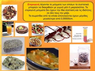 Ετερογενή λέγονται τα μείγματα των οποίων τα συστατικά
μπορούν να διακριθούν με γυμνό μάτι ή μικροσκόπιο. Τα
ετερογενή μείγματα δεν έχουν την ίδια σύσταση και τις ιδιότητες
σε όλη τους την μάζα.
Τα σωματίδια από τα οποία αποτελούνται έχουν μέγεθος
μεγαλύτερο από 0,00005cm.

 