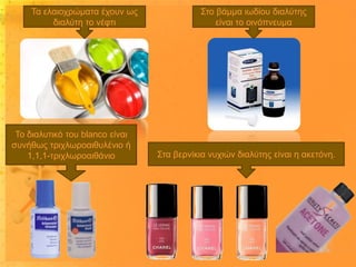 Τα ελαιοχρώματα έχουν ως
διαλύτη το νέφτι

Το διαλυτικό του blanco είναι
συνήθως τριχλωροαιθυλένιο ή
1,1,1-τριχλωροαιθάνιο

Στο βάμμα ιωδίου διαλύτης
είναι το οινόπνευμα

Στα βερνίκια νυχιών διαλύτης είναι η ακετόνη.

 