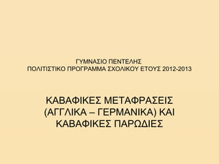 ΓΥΜΝΑΣΙΟ ΠΕΝΤΕΛΗΣ
ΠΟΛΙΤΙΣΤΙΚΟ ΠΡΟΓΡΑΜΜΑ ΣΧΟΛΙΚΟΥ ΕΤΟΥΣ 2012-2013

ΚΑΒΑΦΙΚΕΣ ΜΕΤΑΦΡΑΣΕΙΣ
(ΑΓΓΛΙΚΑ – ΓΕΡΜΑΝΙΚΑ) ΚΑΙ
ΚΑΒΑΦΙΚΕΣ ΠΑΡΩΔΙΕΣ

 