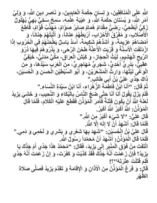 ‫َّللاِ عهَٗ انًَُافِمٍِٛ، ٔ نِساٌ حكًح انعاتِذٍٚ، ٔ ََاصش دٍٚ َّللاِ، ٔ ٔنِٙ‬
‫َّ َ‬
‫َ َ َ ِ ِْ َ ِ َْ ِ َ َ‬
‫ِ ِ ِ ِ َّ َ َ ِّ‬
‫ُْ‬
‫أَيش َّللاِ، ٔ تُسرَاٌ حكًح َّللاِ، ٔ عٛثَح عهًّ، سًح سخٙ تَٓٙ تُٓهُٕل‬
‫ْ ِ َّ َ ْ ِ ِ ْ َ ِ َّ َ َ ْ ِ ِ ْ ِ ِ َ ِ ٌ َ ِ ٌّ ِ ٌّ ْ ٌ‬
‫صكٙ أَتطَحٙ، سضٙ يمذاو ًْاو صاتِش صٕاو، يٓزب لَٕاو، لَاطع‬
‫ِ ُ‬
‫َ ِ ٌّ ْ ِ ٌّ َ ِ ٌّ ِ ْ َ ٌ ُ َ ٌ َ ٌ َ َّ ٌ ُ َ َّ ٌ َّ ٌ‬
‫اْلَصَلب، ٔ يفَشق اْلَحضاب، أَستَطُٓى عَُاَاً، ٔ أَشثَرُٓى ظَُاَاً، ٔ‬
‫َ ْ ُْ َ‬
‫ْ ْ َ ِ َ ُ ِّ ُ ْ ْ َ ِ ْ ُ ْ ِ‬
‫َ‬
‫ْ ُ ُ ِ َ‬
‫أَيضاْى عضًٚحً، ٔ أَشذْى شكًٛحً، أَسذ تَاسم َٚطحُُٓى فِٙ انحشٔب إِرا‬
‫ٌَ ِ ٌ ْ َ ُْ‬
‫ْ َ ُ ْ َ ِ َ َ َ ُّ ُ ْ َ ِ َ‬
‫اصدنَفَد اْلَسَُّحُ ٔ لَشتَد اْلَعَُّحُ طَحٍ انشحٗ، ٔ َٚزسْٔى فِٛٓا رسٔ‬
‫ْ َ َّ َ‬
‫ْ َ ِ ْ ِ َ ُ ِ ْ ِ‬
‫َ ْ ُ ُْ َ َ ْ َ‬
‫انشٚح انٓشٛى، نَٛس انحعاص، ٔ كثش انعشاق، يكٙ يذَِٙ، خٛفِٙ‬
‫ِّ ِ ْ َ ِ ِ ْ ُ ْ ِ َ ِ َ َ ْ ُ ْ ِ َ ِ َ ِّ ٌّ َ َ ٌّ َ ْ ٌّ‬
‫عمَثِٙ، تَذس٘ أُحذ٘، شعش٘ يٓاظش٘، يٍ انعشب سِّٛذْا، ٔ يٍ‬
‫َ ٌّ ْ ِ ٌّ ُ ِ ٌّ َ َ ِ ٌّ ُ َ ِ ِ ٌّ ِ َ ْ َ َ ِ َ ُ َ َ ِ َ‬
‫انٕؼٗ نَٛصُٓا، ٔاسز انًشعشٍٚ، ٔ أَتُٕ انسثطٍَٛ انحسٍ ٔ انحسٍٛ،‬
‫َْ َ ْ َ َ ِ ُ َْ ْ ََْ ِ َ‬
‫ِّ ْ ْ ِ ْ َ َ ِ َ ْ ُ َ ْ ِ‬
‫رانَ ظذِّ٘ عهِٙ تٍ أَتِٙ طَانِة."‬
‫َ ُّ ْ ُ‬
‫َ َ‬
‫ٍ‬
‫شُى لَال: "أَََا اتٍ فَاطًحَ انضْْشاء، أَََا اتٍ سِّٛذج انُِّساء ."‬
‫َ ِ‬
‫ْ ُ َ َِ‬
‫َّ َ ِ‬
‫ْ ُ ِ َ‬
‫َّ َ‬
‫فَهَى َٚضل َٚمُٕل أَََا أَََا حرَّٗ ضط انَُّاط تِانثُكاء ٔ انَُّحٛة، ٔ خشٙ َٚضٚذ‬
‫ُ ْ َ ِ َ ِ ِ َ َ ِ َ ِ ُ‬
‫َ َّ‬
‫َ‬
‫ْ َ ْ‬
‫ُ‬
‫َّ‬
‫ُ َ ْ‬
‫نَعَُُّ َّللاُ أٌَْ َٚكٌٕ فِرَُحٌ فَأَيش انًؤَرٌ فَمَطَع عهَّٛ انكَلو، فَهًَا لَال‬
‫َ َ ْ ُ ِّ َ‬
‫َ‬
‫َّ َ‬
‫َ َ ْ ِ ََْ َ‬
‫انًؤَرٌ: َّللاُ أَكثَش َّللاُ أَكثَش.‬
‫ْ ُ ِّ ُ َّ ْ ُ َّ ْ ُ‬
‫َ ْ َ ْ ُ ِ َ َّ‬
‫لَال عهِٙ: " ََل شٙء أَكثَش يٍ َّللاِ."‬
‫َ َ ٌّ‬
‫َّ‬
‫فَهًَا لَال: أَشٓذ أٌَْ ََل إِنََّ إِ ََّل َّللاُ.‬
‫َّ َ ْ َ ُ‬
‫لَال عهِٙ تٍ انحسٍٛ: "شٓذ تِٓا شعش٘ ٔ تَشش٘ ٔ نَحًٙ ٔ ديٙ."‬
‫َ َِ َ َْ ِ َ َ ِ َ ْ ِ َ َِ‬
‫َ َ ُّ ْ ُ ْ ُ َ ْ ِ‬
‫ُ َ َّ َ ُ ُ َّ‬
‫فَهًَا لَال انًؤَرٌ: أَشٓذ أٌََّ يحًذاً سسٕل َّللاِ.‬
‫َّ َ ْ ُ ِّ ُ ْ َ ُ‬
‫انرَفَد يٍْ فَٕق انًُثَش إِنَٗ َٚضٚذ، فَمَال: "يحًذ ْزا ظذِّ٘ أَو ظذُّنَ َٚا‬
‫ِ َ‬
‫ْ َ‬
‫ُ َ َّ ٌ َ َ َ‬
‫ْ َ ِ‬
‫ْ ِ ِْْ ِ‬
‫َ‬
‫َٚضٚذ؟ فَئٌِْ صعًد أَََُّّ ظذُّنَ فَمَذ كزتد ٔ كفَشخ، ٔ إٌِْ صعًد أَََُّّ ظذِّ٘‬
‫َ َْ َ‬
‫َ َْ َ‬
‫ِ ُ‬
‫َ‬
‫َ‬
‫ْ ََْ َ َ َ ْ َ َ‬
‫فَهِى لَرَهد عرشذَُّ"؟!‬
‫َ ْ َ َِْ‬
‫لَال: ٔ فَشغ انًؤَرٌ يٍ اْلَراٌ ٔ اْللَايح ٔ ذَمَذو َٚضٚذ فَصهَّٗ صَلجَ‬
‫ََ‬
‫َ َ َ َ ْ ُ ِّ ُ ِ َ ْ َ ِ َ ْ ِ َ ِ َ َّ َ ِ ُ َ‬
‫انلٓش‬
‫ُّ ْ ِ‬

 