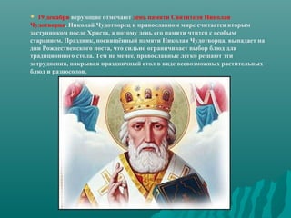 19 декабря верующие отмечают день памяти Святителя Николая
Чудотворца. Николай Чудотворец в православном мире считается вторым
заступником после Христа, а потому день его памяти чтится с особым
старанием. Праздник, посвящённый памяти Николая Чудотворца, выпадает на
дни Рождественского поста, что сильно ограничивает выбор блюд для
традиционного стола. Тем не менее, православные легко решают эти
затруднения, накрывая праздничный стол в виде всевозможных растительных
блюд и разносолов.


 