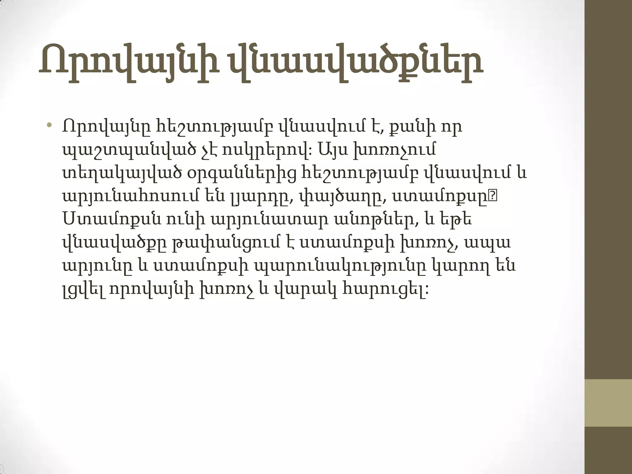 Որովայնի վնասվածքներ
• Որովայնը հեշտությամբ վնասվում է, քանի որ
պաշտպանված չէ ոսկրերով։ Այս խոռոչում
տեղակայված օրգաններից հեշտությամբ վնասվում և
արյունահոսում են լյարդը, փայծաղը, ստամոքսը։
Ստամոքսն ունի արյունատար անոթներ, և եթե
վնասվածքը թափանցում է ստամոքսի խոռոչ, ապա
արյունը և ստամոքսի պարունակությունը կարող են
լցվել որովայնի խոռոչ և վարակ հարուցել:

 