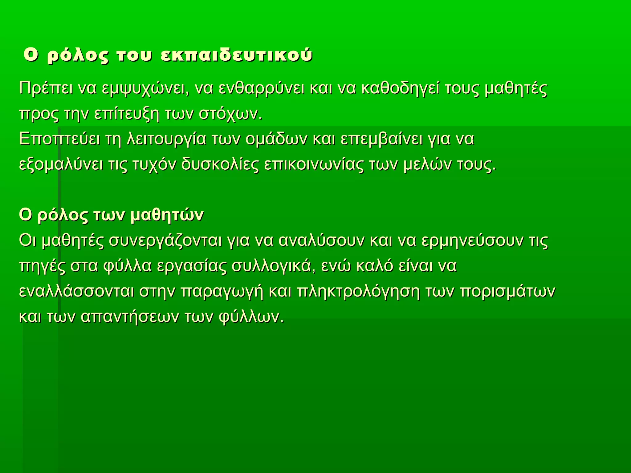 Ο ρόλος του εκπαιδευτικού
Πρέπει να εμψυχώνει, να ενθαρρύνει και να καθοδηγεί τους μαθητές
προς την επίτευξη των στόχων.
Εποπτεύει τη λειτουργία των ομάδων και επεμβαίνει για να
εξομαλύνει τις τυχόν δυσκολίες επικοινωνίας των μελών τους.
Ο ρόλος των μαθητών
Οι μαθητές συνεργάζονται για να αναλύσουν και να ερμηνεύσουν τις
πηγές στα φύλλα εργασίας συλλογικά, ενώ καλό είναι να
εναλλάσσονται στην παραγωγή και πληκτρολόγηση των πορισμάτων
και των απαντήσεων των φύλλων.

 