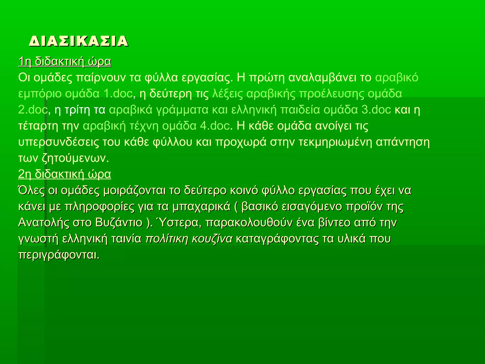 ΔΙΑΣΙΚΑΣΙΑ
1η διδακτική ώρα
Οι ομάδες παίρνουν τα φύλλα εργασίας. Η πρώτη αναλαμβάνει το αραβικό
εμπόριο ομάδα 1.doc, η δεύτερη τις λέξεις αραβικής προέλευσης ομάδα
2.doc, η τρίτη τα αραβικά γράμματα και ελληνική παιδεία ομάδα 3.doc και η
τέταρτη την αραβική τέχνη ομάδα 4.doc. Η κάθε ομάδα ανοίγει τις
υπερσυνδέσεις του κάθε φύλλου και προχωρά στην τεκμηριωμένη απάντηση
των ζητούμενων.
2η διδακτική ώρα
Όλες οι ομάδες μοιράζονται το δεύτερο κοινό φύλλο εργασίας που έχει να
κάνει με πληροφορίες για τα μπαχαρικά ( βασικό εισαγόμενο προϊόν της
Ανατολής στο Βυζάντιο ). Ύστερα, παρακολουθούν ένα βίντεο από την
γνωστή ελληνική ταινία πολίτικη κουζίνα καταγράφοντας τα υλικά που
περιγράφονται.

 