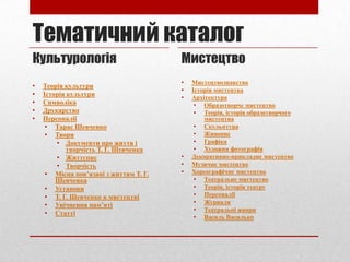Тематичний каталог
Культурологія
•
•
•
•
•

Теорія культури
Історія культури
Символіка
Друкарство
Персоналії
• Тарас Шевченко
• Твори
• Документи про життя і
творчість Т. Г. Шевченка
• Життєпис
• Творчість
• Місця пов’язані з життям Т. Г.
Шевченка
• Установи
• Т. Г. Шевченко в мистецтві
• Увічнення пам’яті
• Статті

Мистецтво
•
•
•

•
•
•

Мистецтвознавство
Історія мистецтва
Архітектура
• Образотворче мистецтво
• Теорія, історія образотворчого
мистецтва
• Скульптура
• Живопис
• Графіка
• Художня фотографія
Декоративно-прикладне мистецтво
Музичне мистецтво
Хореографічне мистецтво
• Театральне мистецтво
• Теорія, історія театру
• Персоналії
• Журнали
• Театральні жанри
• Василь Василько

 