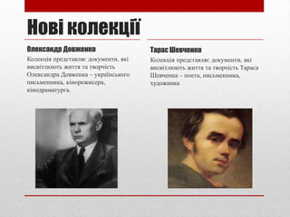 Нові колекції
Олександр Довженко

Тарас Шевченко

Колекція представляє документи, які
висвітлюють життя та творчість
Олександра Довженка – українського
письменника, кінорежисера,
кінодраматурга.

Колекція представляє документи, які
висвітлюють життя та творчість Тараса
Шевченка – поета, письменника,
художника

 