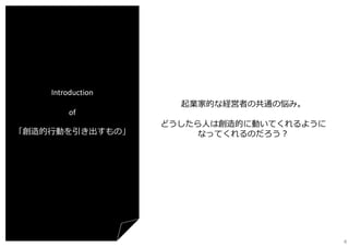Introduction
of
「創造的⾏動を引き出すもの」

起業家的な経営者の共通の悩み。
どうしたら⼈は創造的に動いてくれるように
なってくれるのだろう？

4

 