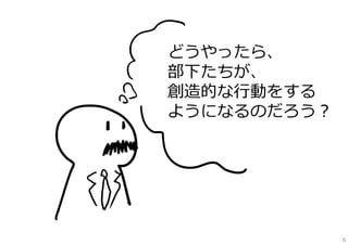 どうやったら、
部下たちが、
創造的な⾏動をする
ようになるのだろう？

6

 