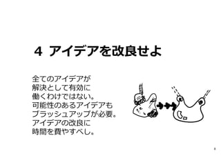 ４ アイデアを改良せよ
全てのアイデアが
解決として有効に
働くわけではない。
可能性のあるアイデアも
ブラッシュアップが必要。
アイデアの改良に
時間を費やすべし。
8

 