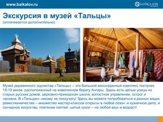 www.baikalov.ru

Экскурсия в музей «Тальцы»
(оплачивается дополнительно)

Музей деревянного зодчества «Тальцы» – это большой воссозданный комплекс построек
18-19 веков, расположенный на живописном берегу Ангары. Здесь есть целые улицы из
старых русских домов, церковно-приходская школа, волостное управление, острог и
часовня. В «Тальцах» никому не поскучать! Здесь вы можете попробоваться в разных видах
ремесленничества – множество мастер-классов открыты в любой сезон: и кузнечное дело, и
гончарное искусство, плетение лаптей, шитьѐ кукол – на любой вкус и возраст!

 