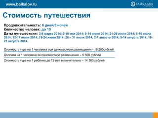 www.baikalov.ru

Стоимость путешествия
Продолжительность: 6 дней/5 ночей
Количество человек: до 10
Даты путешествия: 3-8 марта 2014; 5-10 мая 2014; 9-14 июня 2014; 21-26 июня 2014; 5-10 июля
2014; 12-17 июля 2014; 19-24 июля 2014; 26 – 31 июля 2014; 2-7 августа 2014; 9-14 августа 2014; 1621 августа 2014.
Стоимость тура на 1 человека при двухместном размещении - 16 200рублей
Доплата на 1 человека за одноместное размещение – 5 500 рублей
Стоимость тура на 1 ребѐнка до 12 лет включительно – 14 300 рублей

 