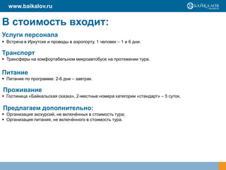 www.baikalov.ru

В стоимость входит:
Услуги персонала
 Встреча в Иркутске и проводы в аэропорту, 1 человек – 1 и 6 дни.

Транспорт
 Трансферы на комфортабельном микроавтобусе на протяжении тура.

Питание
 Питание по программе: 2-6 дни – завтрак.

Проживание
 Гостиница «Байкальская сказка», 2-местные номера категории «стандарт» – 5 суток.

Предлагаем дополнительно:
 Организация экскурсий, не включѐнных в стоимость тура;
 Организация питания, не включѐнного в стоимость тура.

 