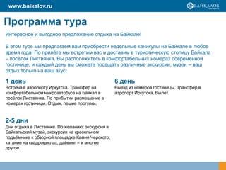 www.baikalov.ru

Программа тура
Интересное и выгодное предложение отдыха на Байкале!
В этом туре мы предлагаем вам приобрести недельные каникулы на Байкале в любое
время года! По прилѐте мы встретим вас и доставим в туристическую столицу Байкала
– посѐлок Листвянка. Вы расположитесь в комфортабельных номерах современной
гостинице, и каждый день вы сможете посещать различные экскурсии, музеи – ваш
отдых только на ваш вкус!

1 день

6 день

Встреча в аэропорту Иркутска. Трансфер на
комфортабельном микроавтобусе на Байкал в
посѐлок Листвянка. По прибытии размещение в
номерах гостиницы. Отдых, пешие прогулки.

Выезд из номеров гостиницы. Трансфер в
аэропорт Иркутска. Вылет.

2-5 дни
Дни отдыха в Листвянке. По желанию: экскурсия в
Байкальский музей, экскурсия на кресельном
подъѐмнике к обзорной площадке Камня Черского,
катание на квадроциклах, дайвинг – и многое
другое.

 