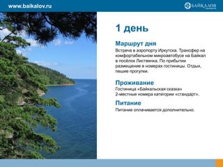 www.baikalov.ru

1 день
Маршрут дня
Встреча в аэропорту Иркутска. Трансфер на
комфортабельном микроавтобусе на Байкал
в посѐлок Листвянка. По прибытии
размещение в номерах гостиницы. Отдых,
пешие прогулки.

Проживание
Гостиница «Байкальская сказка»
2-местные номера категории «стандарт».

Питание
Питание оплачивается дополнительно.

 