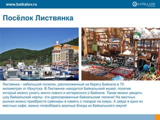 www.baikalov.ru

Посѐлок Листвянка

Листвянка - небольшой поселок, расположенный на берегу Байкала в 70
километрах от Иркутска. В Листвянке находится Байкальский музей, посетив
который можно узнать много нового и интересного о Байкале. Также можно увидеть
шоу байкальской нерпы: эти дрессированные байкальские тюлени! На местных
рынках можно приобрести сувениры в память о поездке на озеро. А зайдя в одно из
местных кафе, можно попробовать вкусные блюда из байкальского омуля!

 