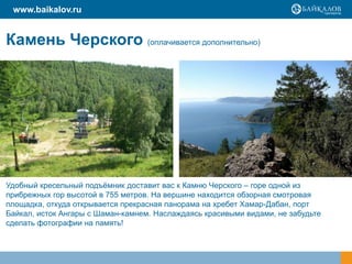 www.baikalov.ru

Камень Черского (оплачивается дополнительно)

Удобный кресельный подъѐмник доставит вас к Камню Черского – горе одной из
прибрежных гор высотой в 755 метров. На вершине находится обзорная смотровая
площадка, откуда открывается прекрасная панорама на хребет Хамар-Дабан, порт
Байкал, исток Ангары с Шаман-камнем. Наслаждаясь красивыми видами, не забудьте
сделать фотографии на память!

 