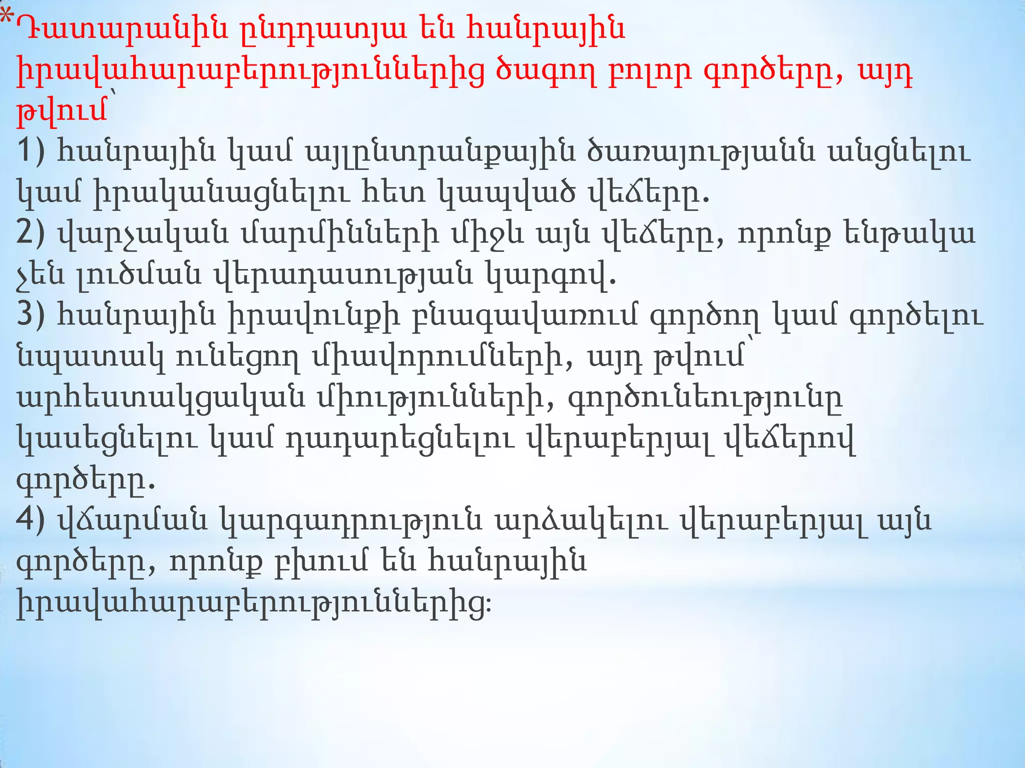 *Դատարանին ընդդատյա են հանրային
իրավահարաբերություններից ծագող բոլոր գործերը, այդ
թվում՝
1) հանրային կամ այլընտրանքային ծառայությանն անցնելու
կամ իրականացնելու հետ կապված վեճերը.
2) վարչական մարմինների միջև այն վեճերը, որոնք ենթակա
չեն լուծման վերադասության կարգով.
3) հանրային իրավունքի բնագավառում գործող կամ գործելու
նպատակ ունեցող միավորումների, այդ թվում՝
արհեստակցական միությունների, գործունեությունը
կասեցնելու կամ դադարեցնելու վերաբերյալ վեճերով
գործերը.
4) վճարման կարգադրություն արձակելու վերաբերյալ այն
գործերը, որոնք բխում են հանրային
իրավահարաբերություններից։

 
