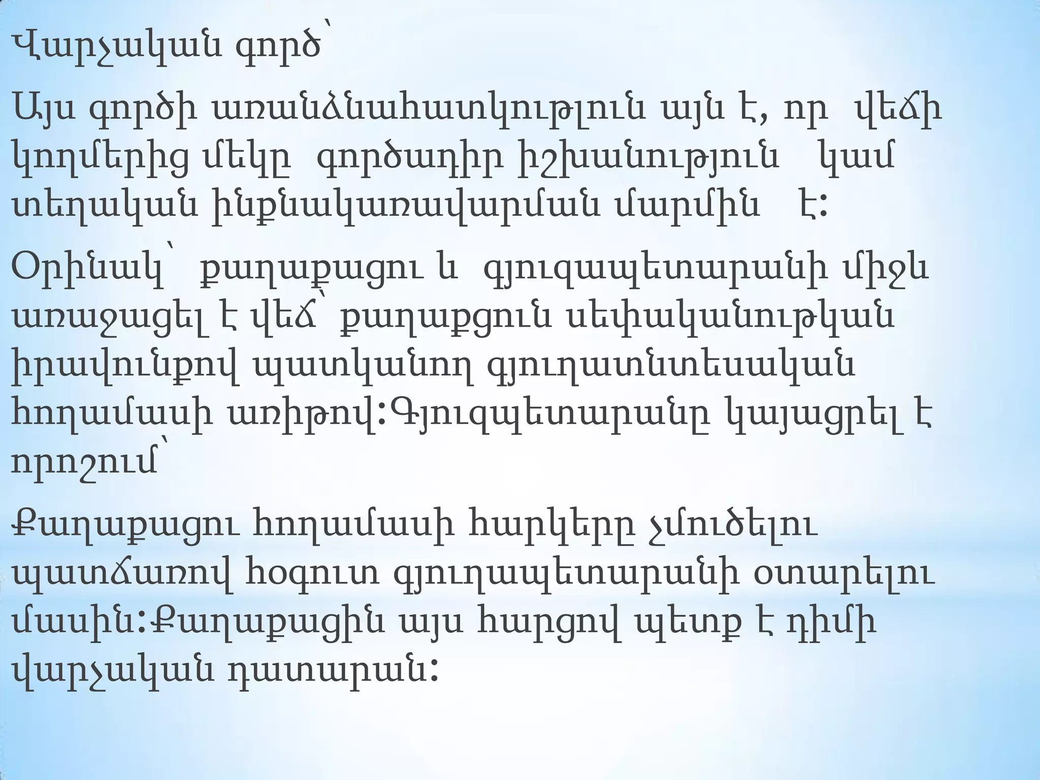 Վարչական գործ՝
Այս գործի առանձնահատկութլուն այն է, որ վեճի
կողմերից մեկը գործադիր իշխանություն կամ
տեղական ինքնակառավարման մարմին է:
Օրինակ՝ քաղաքացու և գյուզապետարանի միջև
առաջացել է վեճ՝ քաղաքցուն սեփականութկան
իրավունքով պատկանող գյուղատնտեսական
հողամասի առիթով:Գյուզպետարանը կայացրել է
որոշում՝

Քաղաքացու հողամասի հարկերը չմուծելու
պատճառով հօգուտ գյուղապետարանի օտարելու
մասին:Քաղաքացին այս հարցով պետք է դիմի
վարչական դատարան:

 