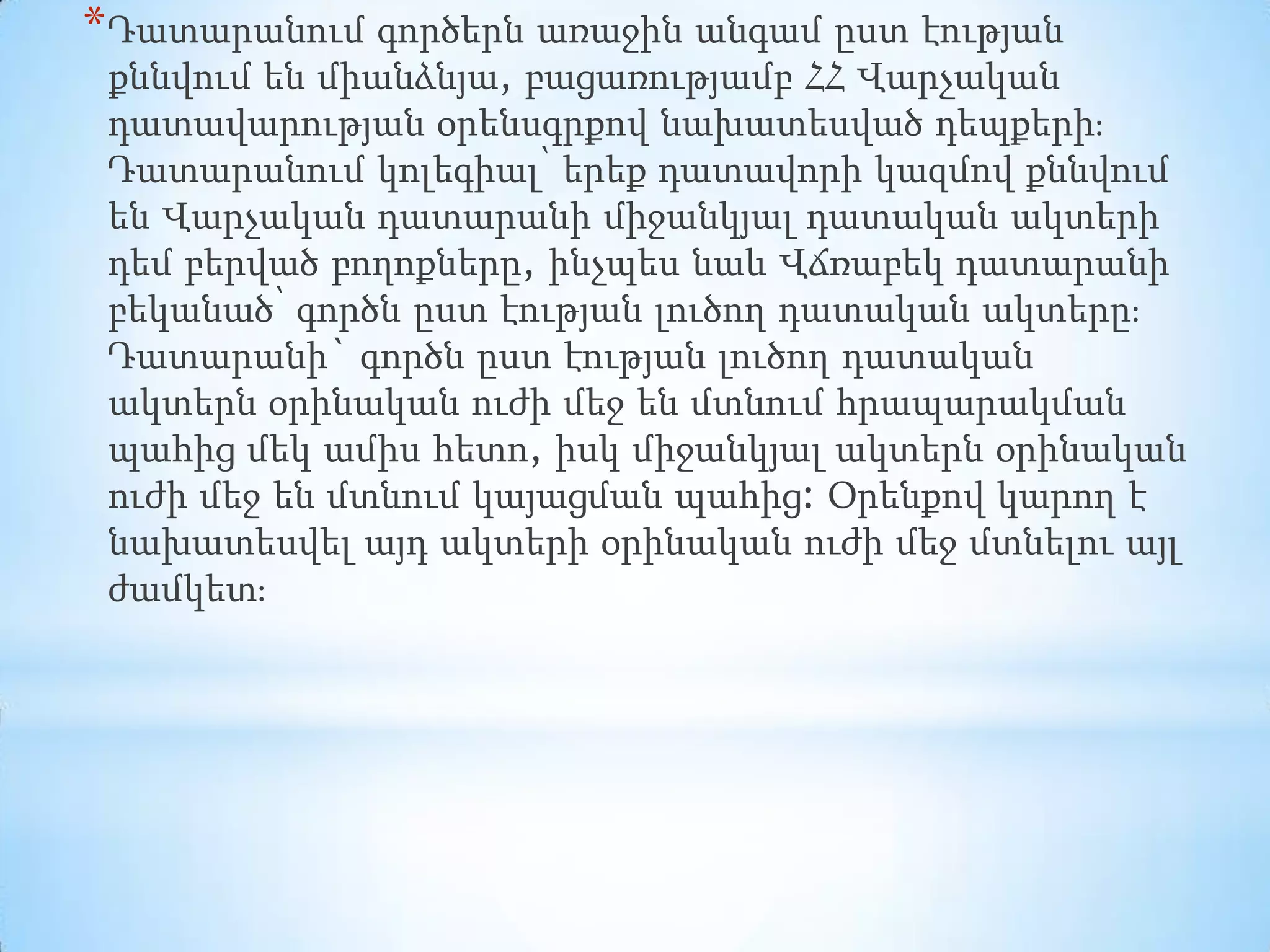 * Դատարանում գործերն առաջին անգամ ըստ էության
քննվում են միանձնյա, բացառությամբ ՀՀ Վարչական
դատավարության օրենսգրքով նախատեսված դեպքերի։
Դատարանում կոլեգիալ՝ երեք դատավորի կազմով քննվում
են Վարչական դատարանի միջանկյալ դատական ակտերի
դեմ բերված բողոքները, ինչպես նաև Վճռաբեկ դատարանի
բեկանած՝ գործն ըստ էության լուծող դատական ակտերը։
Դատարանի` գործն ըստ էության լուծող դատական
ակտերն օրինական ուժի մեջ են մտնում հրապարակման
պահից մեկ ամիս հետո, իսկ միջանկյալ ակտերն օրինական
ուժի մեջ են մտնում կայացման պահից: Օրենքով կարող է
նախատեսվել այդ ակտերի օրինական ուժի մեջ մտնելու այլ
ժամկետ։

 
