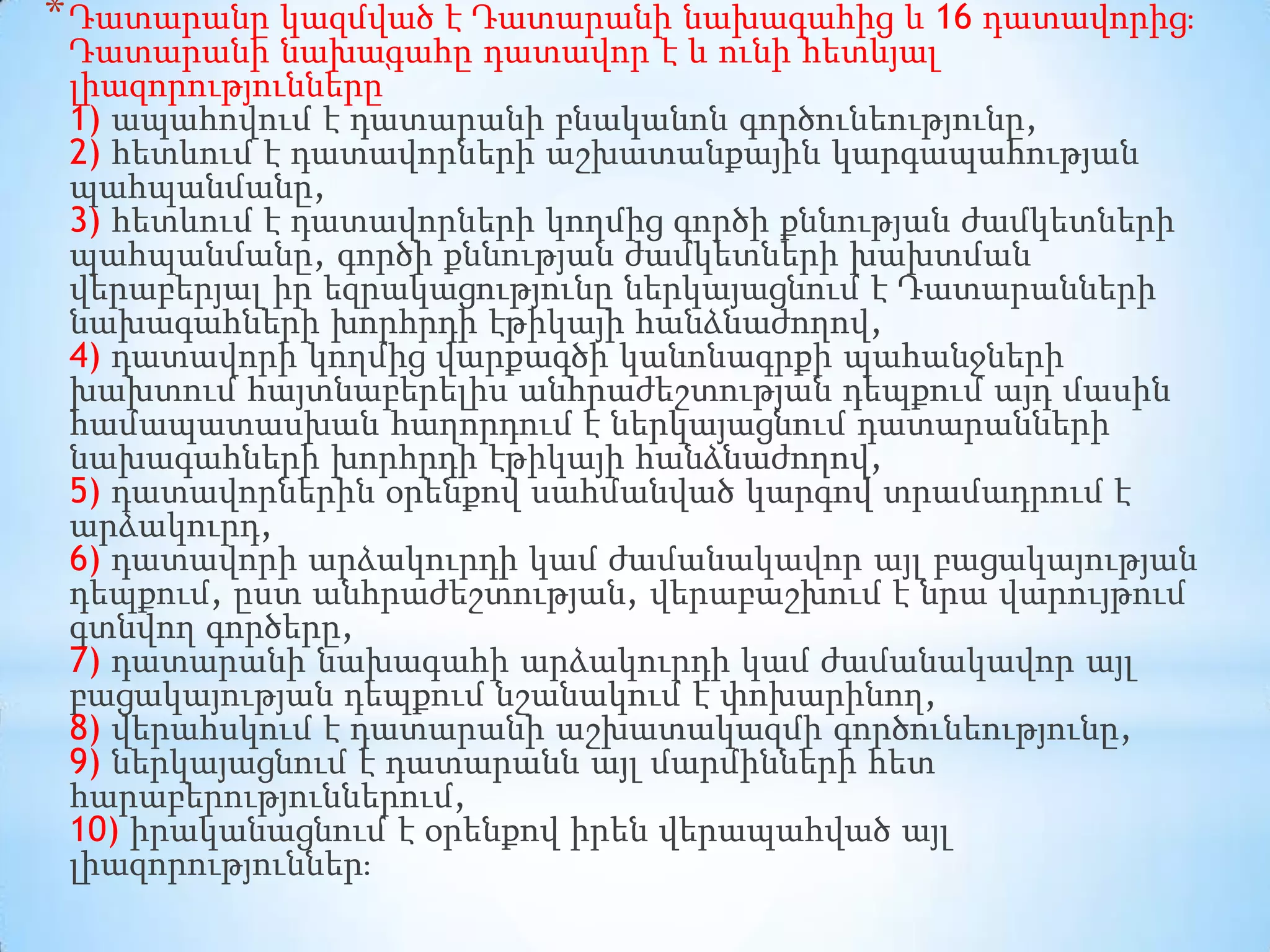* Դատարանը կազմված է Դատարանի նախագահից և 16 դատավորից։

Դատարանի նախագահը դատավոր է և ունի հետևյալ
լիազորությունները՝
1) ապահովում է դատարանի բնականոն գործունեությունը,
2) հետևում է դատավորների աշխատանքային կարգապահության
պահպանմանը,
3) հետևում է դատավորների կողմից գործի քննության ժամկետների
պահպանմանը, գործի քննության ժամկետների խախտման
վերաբերյալ իր եզրակացությունը ներկայացնում է Դատարանների
նախագահների խորհրդի էթիկայի հանձնաժողով,
4) դատավորի կողմից վարքագծի կանոնագրքի պահանջների
խախտում հայտնաբերելիս անհրաժեշտության դեպքում այդ մասին
համապատասխան հաղորդում է ներկայացնում դատարանների
նախագահների խորհրդի էթիկայի հանձնաժողով,
5) դատավորներին օրենքով սահմանված կարգով տրամադրում է
արձակուրդ,
6) դատավորի արձակուրդի կամ ժամանակավոր այլ բացակայության
դեպքում, ըստ անհրաժեշտության, վերաբաշխում է նրա վարույթում
գտնվող գործերը,
7) դատարանի նախագահի արձակուրդի կամ ժամանակավոր այլ
բացակայության դեպքում նշանակում է փոխարինող,
8) վերահսկում է դատարանի աշխատակազմի գործունեությունը,
9) ներկայացնում է դատարանն այլ մարմինների հետ
հարաբերություններում,
10) իրականացնում է օրենքով իրեն վերապահված այլ
լիազորություններ։

 