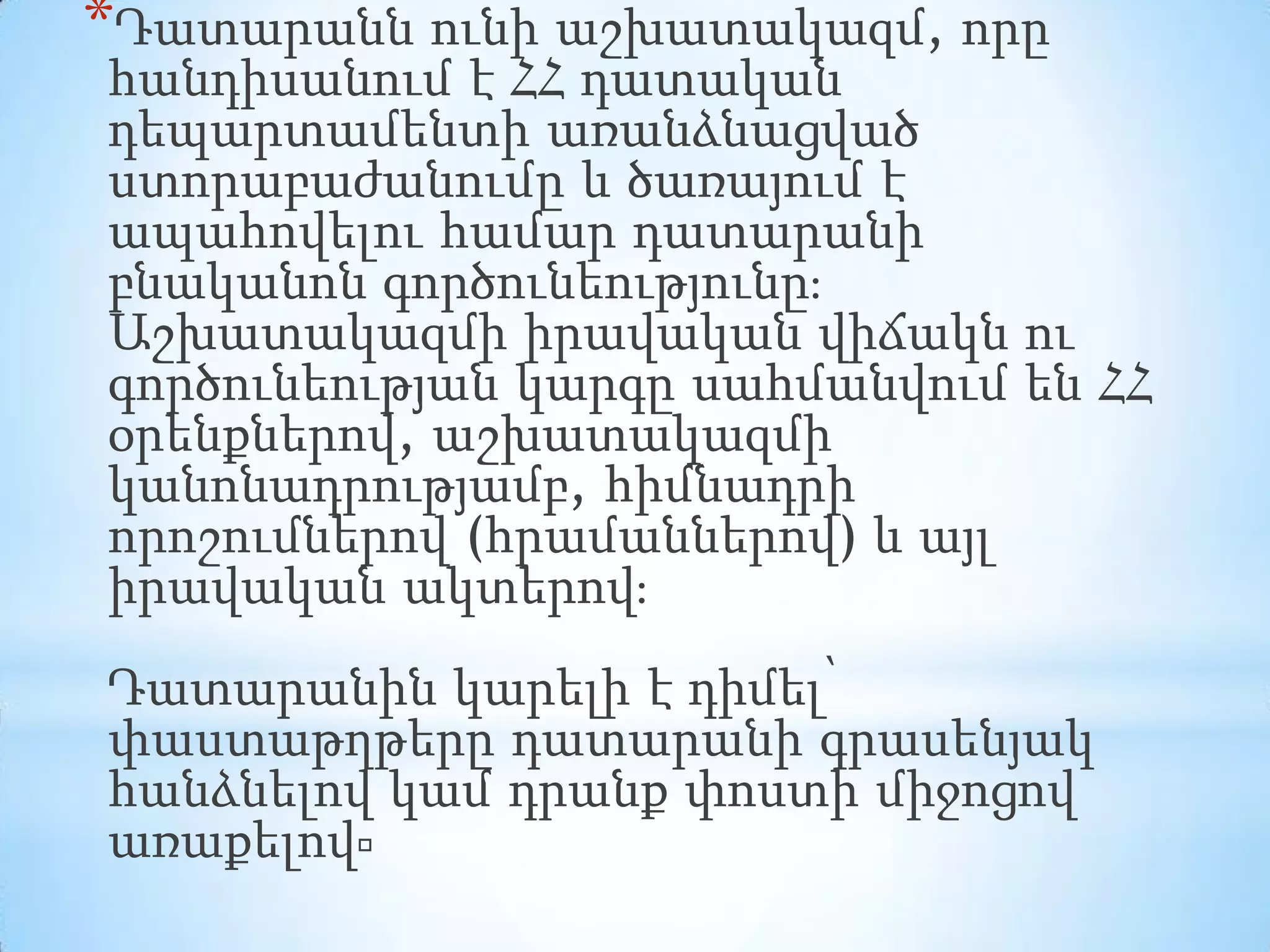 *Դատարանն ունի աշխատակազմ, որը

հանդիսանում է ՀՀ դատական
դեպարտամենտի առանձնացված
ստորաբաժանումը և ծառայում է
ապահովելու համար դատարանի
բնականոն գործունեությունը։
Աշխատակազմի իրավական վիճակն ու
գործունեության կարգը սահմանվում են ՀՀ
օրենքներով, աշխատակազմի
կանոնադրությամբ, հիմնադրի
որոշումներով (հրամաններով) և այլ
իրավական ակտերով։
Դատարանին կարելի է դիմել՝
փաստաթղթերը դատարանի գրասենյակ
հանձնելով կամ դրանք փոստի միջոցով
առաքելով։

 