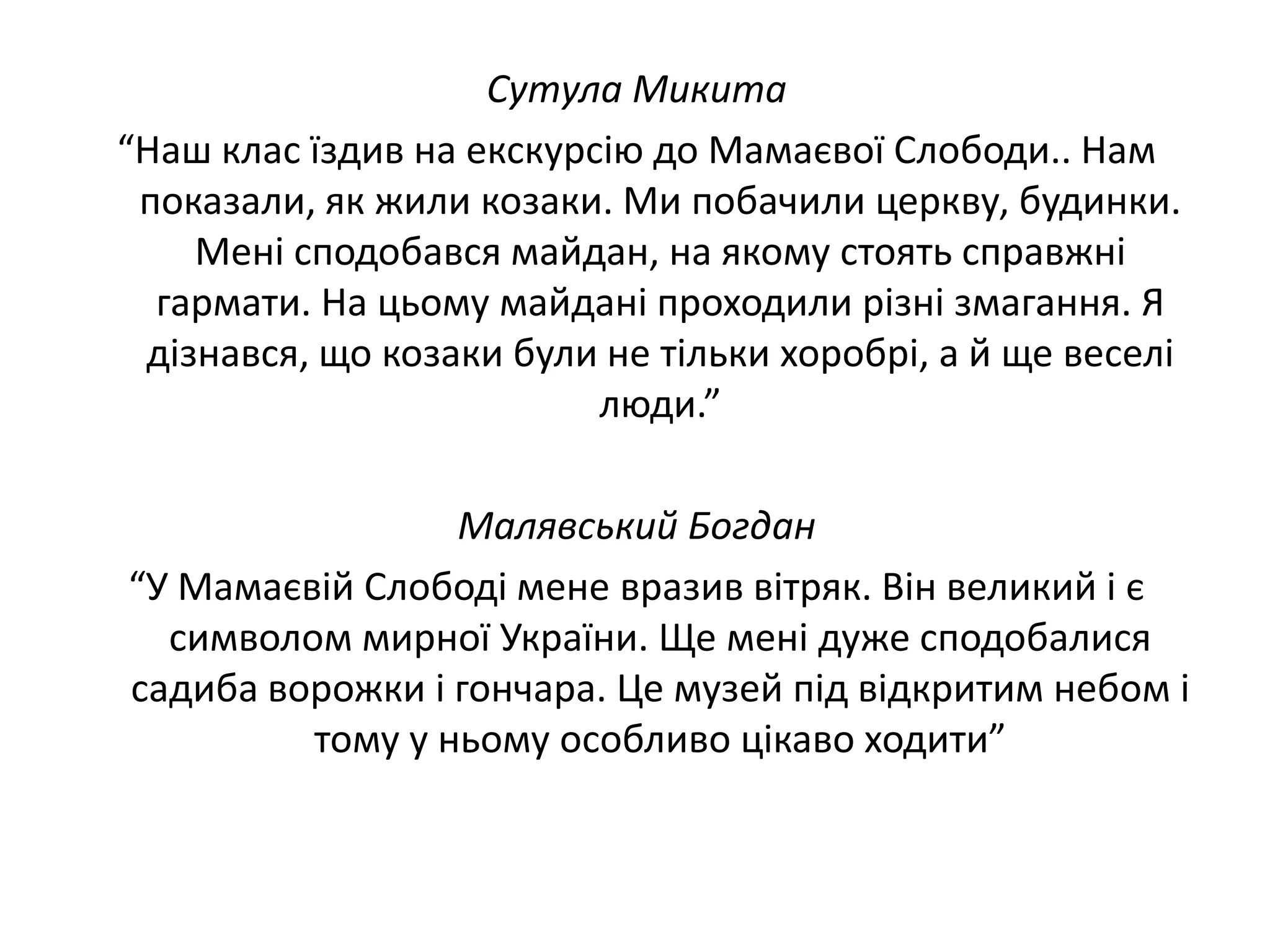 Сутула Микита
“Наш клас їздив на екскурсію до Мамаєвої Слободи.. Нам
показали, як жили козаки. Ми побачили церкву, будинки.
Мені сподобався майдан, на якому стоять справжні
гармати. На цьому майдані проходили різні змагання. Я
дізнався, що козаки були не тільки хоробрі, а й ще веселі
люди.”
Малявський Богдан
“У Мамаєвій Слободі мене вразив вітряк. Він великий і є
символом мирної України. Ще мені дуже сподобалися
садиба ворожки і гончара. Це музей під відкритим небом і
тому у ньому особливо цікаво ходити”

 