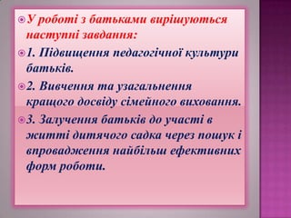 У

роботі з батьками вирішуються
наступні завдання:
 1. Підвищення педагогічної культури
батьків.
 2. Вивчення та узагальнення
кращого досвіду сімейного виховання.
 3. Залучення батьків до участі в
житті дитячого садка через пошук і
впровадження найбільш ефективних
форм роботи.

 