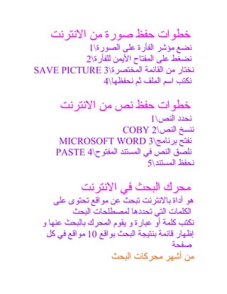 ‫خطوات حفظ صورة من النترنت‬
‫نضع مؤشر الفأرة على الصورة1‬
‫نضغط على المفتاح الميمن للفأرة2‬
‫نختار من القائمة المختصرة3 ‪SAVE PICTURE‬‬
‫نكتب اسم الملف ثم نحفظها4‬

‫خطوات حفظ نص من النترنت‬
‫نحدد النص1‬
‫ننسخ النص2 ‪COBY‬‬
‫نفتح برنامج3 ‪MICROSOFT WORD‬‬
‫نلصق النص في المستند المفتوح4 ‪PASTE‬‬
‫نحفظ المستند5‬

‫محرك البحث في النترنت‬
‫هو أداة بالنترنت تبحث عن مواقع تحتوى على‬
‫الكلمات التي تحددها لمصطلحات البحث‬
‫نكتب كلمة أو عبارة و ميقوم المحرك بالبحث عنها و‬
‫إظهار قائمة بنتيجة البحث بواقع 01 مواقع في كل‬
‫صفحة‬

‫من أشهر محركات البحث‬

 