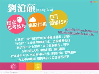 劉劉滄碩

(Andy Liu)
!

報技巧
創意

行行銷 簡
巧 網路路
思考技
andyliu@tien-ch
a
!

ng.com
http://andyliude
sign.idv.tw
輔導計畫」評審

成
「青年年創業教育育
青輔會
諮詢輔導委員

」
多元就業開發方案
㈸㊘勞勞委會「
商務競賽」督導

子
部㆗㊥中小㈽㊭企業處「電
經濟
行行銷 兼任講師

台㆗㊥中科技大㈻㊫學 網路路
路路行行銷 業界講師

聖約翰科技大㈻㊫學 網
台北北城市大㈻㊫學.
信片設計競賽評審
北北市動物園 貓熊明
台

www.tien-chang.com

Copyright © 2013 Tien-Chang Interactive Creative Co., Ltd. Designed by Andy Liu. All Rights Reserved.

 