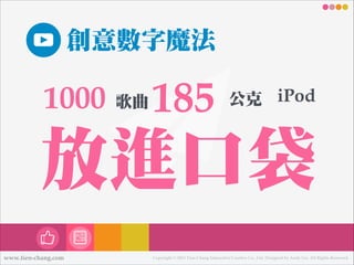 創意數數字魔法

1000

歌曲

185

公克 iPod

放進口袋
www.tien-chang.com

Copyright © 2013 Tien-Chang Interactive Creative Co., Ltd. Designed by Andy Liu. All Rights Reserved.

 