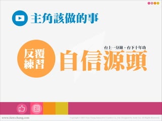 主角該做的事
反覆
練練習

www.tien-chang.com

台㆖㊤上㆒㈠㊀一分鐘，台㆘㊦下㈩㊉十年年功

㉂自信源頭
Copyright © 2013 Tien-Chang Interactive Creative Co., Ltd. Designed by Andy Liu. All Rights Reserved.

 