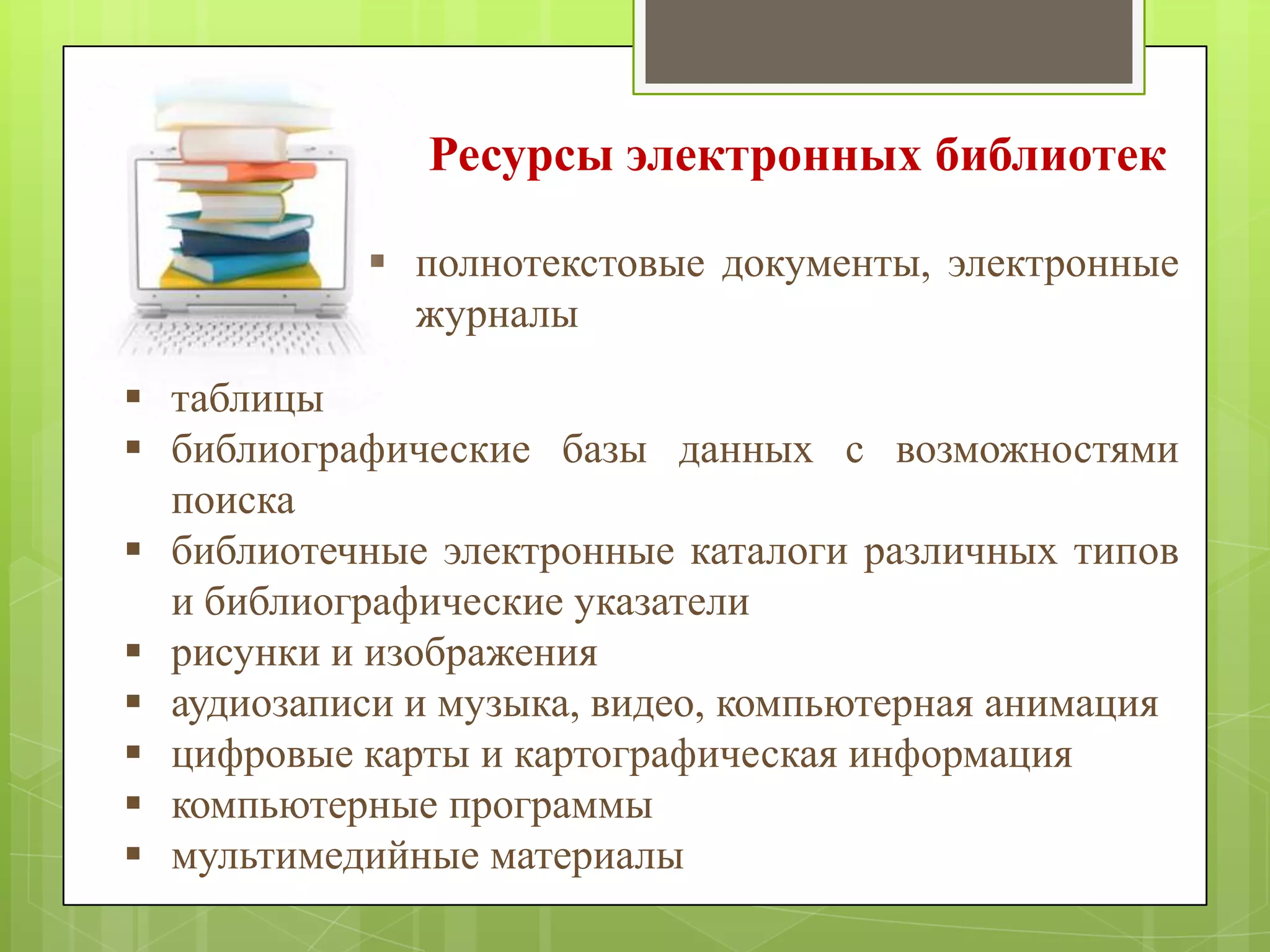 Ресурсы электронных библиотек
 полнотекстовые документы, электронные
журналы
 таблицы
 библиографические базы данных с возможностями
поиска
 библиотечные электронные каталоги различных типов
и библиографические указатели
 рисунки и изображения
 аудиозаписи и музыка, видео, компьютерная анимация
 цифровые карты и картографическая информация
 компьютерные программы
 мультимедийные материалы

 