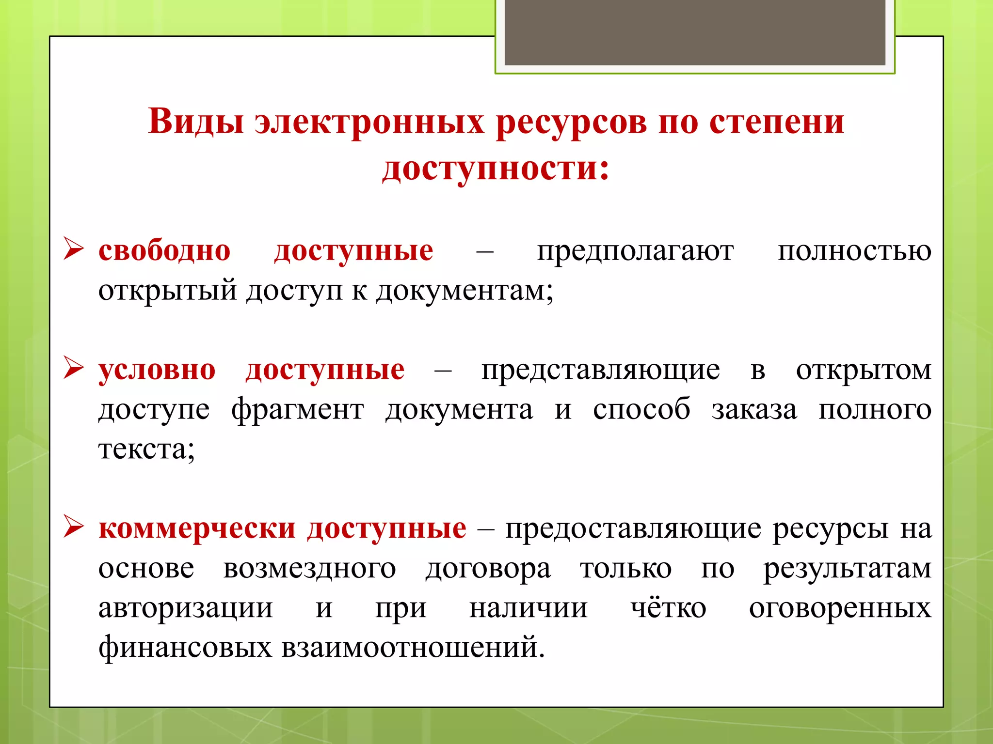 Виды электронных ресурсов по степени
доступности:
 свободно доступные – предполагают
открытый доступ к документам;

полностью

 условно доступные – представляющие в открытом
доступе фрагмент документа и способ заказа полного
текста;
 коммерчески доступные – предоставляющие ресурсы на
основе возмездного договора только по результатам
авторизации и при наличии чѐтко оговоренных
финансовых взаимоотношений.

 