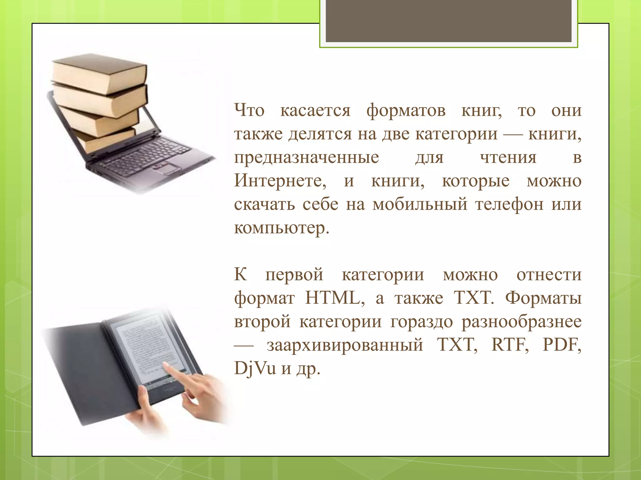 Что касается форматов книг, то они
также делятся на две категории — книги,
предназначенные
для
чтения
в
Интернете, и книги, которые можно
скачать себе на мобильный телефон или
компьютер.
К первой категории можно отнести
формат HTML, а также TXT. Форматы
второй категории гораздо разнообразнее
— заархивированный TXT, RTF, PDF,
DjVu и др.

 